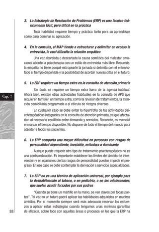 88
Cap. 7
3. La Estrategia de Resolución de Problemas (ERP) es una técnica teó-
ricamente fácil, pero difícil en la práctica
Toda habilidad requiere tiempo y práctica tanto para su aprendizaje
como para dominar su aplicación.
4. En la consulta, el MAP tiende a estructurar y delimitar en exceso la
entrevista, lo cual dificulta la relación empática
Una vez abordada o descartada la causa somática del malestar emo-
cional aborde la psicoterapia con un estilo de entrevista más libre. Recuerde,
la empatía no tiene porqué estropearle la jornada si delimita con el entrevis-
tado el tiempo disponible y la posibilidad de acordar nuevas citas en el futuro.
5. La ERP requiere un tiempo extra en la consulta de atención primaria
Sin duda se requiere un tiempo extra fuera de la agenda habitual.
Ahora bien, existen otras actividades habituales en la consulta de APS que
requieren también un tiempo extra, como la revisión de tratamientos, la aten-
ción domiciliaria programada o el cálculo de riesgos diversos.
En cualquier caso se debe evitar la hipertrofia de las actividades psi-
coterapéuticas integradas en la consulta de atención primaria, ya que afecta-
rían al necesario equilibrio entre demanda y servicios. Recuerde, es esencial
enmarcar el tiempo disponible. No dispone de todo el tiempo del mundo para
atender a todos los pacientes.
6. La ERP comporta una mayor dificultad en personas con rasgos de
personalidad dependiente, inestable, evitadora o dominante
Aunque puede requerir otro tipo de tratamiento psicoterapéutico no es
una contraindicación. Es importante establecer los límites del ámbito de inter-
vención y en ocasiones ciertos rasgos de personalidad pueden impedir el pro-
greso. En ese caso se debe contemplar la derivación a servicios especializados.
7. La ERP no es una técnica de aplicación universal, por ejemplo para
la deshabituación al tabaco, o en pediatría, o en los adolescentes,
que suelen acudir forzados por sus padres
“Cuando se tiene un martillo en la mano, se ven clavos por todas par-
tes”. Tal vez en un futuro podrá aplicar las habilidades adquiridas en muchos
ámbitos. Por el momento siempre será más adecuado reservar los esfuer-
zos a aplicar estas estrategias cuando tengamos unas mínimas garantías
de eficacia, sobre todo con aquellas áreas o procesos en los que la ERP ha
 