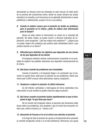 89
Cap. 7
demostrado su eficacia como las indicadas en este manual. Se debe partir
de la premisa del compromiso activo, donde se acude siempre por propia
voluntad a la consulta y con frecuencia no es aplicable directamente a casos
pediátricos o adolescentes, aunque sí lo es a sus padres.
8. Cuando el médico conoce que el paciente ha tenido un problema,
pero el paciente no lo refiere, ¿debe de utilizar esta información
para la terapia?
Nunca se debe utilizar la información en contra de la voluntad del
paciente. De todos modos, se puede recurrir a técnicas indirectas de ex-
ploración, como preguntar: “¿No hay ningún otro problema?”, “¿Seguro que
no queda ningún otro problema que pudiera estar afectándole ahora o que
pudiera hacerlo en un futuro?”
9. Dificultad para delimitar los objetivos que dependen de uno mismo
de los que dependen de los demás
El terapeuta intentará resituar continuamente al paciente en la nece-
sidad de explorar las posibles soluciones que dependen exclusivamente de
él mismo.
10. Qué hacer cuando los problemas son irresolubles
Cuando el paciente y el terapeuta llegan a la conclusión que el pa-
ciente no puede hacer nada para la solución de sus problemas, habría que
interrumpir la ERP y buscar otras alternativas: espera, aceptación…
11. Tendencia a inducir la solución. Es difícil refrenarse
Es útil intentar controlarse e interrogarse de forma sistemática tras
cada sesión en qué medida ha podido inducirse alguna solución.
12. Qué hacer cuando el paciente insiste repetidamente en que el tera-
peuta le diga “lo que tiene que hacer”
No es función del terapeuta indicar al paciente qué decisiones debe
tomar sobre sus problemas, sino ayudarle a que él mismo las encuentre. En
todo caso, utilizar el plural, p.e. “vamos a ver”.
13. Sensación de fracaso si no se le ofrece una solución al paciente
A lo largo de todo el proceso de ayuda es fundamental tener presente
el contrato terapéutico inicial y el rol del profesional. Ofrecemos una ayuda
 