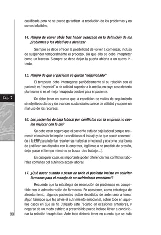 90
Cap. 7
cualificada pero no se puede garantizar la resolución de los problemas y no
somos infalibles.
14. Peligro de volver atrás tras haber avanzado en la definición de los
problemas y los objetivos a alcanzar
Siempre se debe ofrecer la posibilidad de volver a comenzar, incluso
de suspender temporalmente el proceso, sin que ello se deba interpretar
como un fracaso. Siempre se debe dejar la puerta abierta a un nuevo in-
tento.
15. Peligro de que el paciente se quede “enganchado”
El terapeuta debe interrogarse periódicamente si su relación con el
paciente es “especial” o de calidad superior a la media, en cuyo caso debería
plantearse si es el mejor terapeuta posible para el paciente.
Se debe tener en cuenta que la repetición de visitas de seguimiento
sin objetivos claros y sin avances sustanciales carece de utilidad y supone un
mal uso de los recursos.
16. Los pacientes de baja laboral por conflictos con la empresa no sue-
len mejorar con la ERP
Se debe estar seguro que el paciente está de baja laboral porque real-
mente el malestar le impide o condiciona el trabajo y de que acude convenci-
do a la ERP para intentar resolver su malestar emocional y no como una forma
de justificar sus disputas con la empresa, legítimas o no (medida de presión,
dejar pasar el tiempo mientras se busca otro trabajo…).
En cualquier caso, es importante poder diferenciar los conflictos labo-
rales comunes del auténtico acoso laboral.
17. ¿Qué hacer cuando a pesar de todo el paciente insiste en solicitar
fármacos para el manejo de su sufrimiento emocional?
Recuerde que la estrategia de resolución de problemas es compa-
tible con la administración de fármacos. En ocasiones, como estrategia de
afrontamiento, algunos pacientes están decididos de antemano a tomar
algún fármaco que les alivie el sufrimiento emocional, sobre todo en aque-
llos casos en que se ha utilizado este recurso en ocasiones anteriores, y
negarse de un modo estricto a prescribirlo puede incluso llevar a condicio-
nar la relación terapéutica. Ante todo deberá tener en cuenta que se está
 