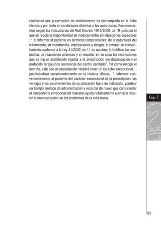 91
Cap. 7
realizando una prescripción de medicamento no contemplada en la ficha
técnica y por tanto en condiciones distintas a las autorizadas. Recomenda-
mos seguir las indicaciones del Real Decreto 1015/2009, de 19 junio por el
que se regula la disponibilidad de medicamentos en situaciones especiales
: “ a) Informar al paciente en términos comprensibles, de la naturaleza del
tratamiento, su importancia, implicaciones y riesgos, y obtener su consen-
timiento conforme a la Ley 41/2002, de 11 de octubre; b) Notificar las sos-
pechas de reacciones adversas y c) respetar en su caso las restricciones
que se hayan establecido ligadas a la prescripción y/o dispensación y el
protocolo terapéutico asistencial del centro sanitario”. Tal como recoge el
decreto, este tipo de prescripción “deberá tener un carácter excepcional…
justificándose convenientemente en la historia clínica…”. Informar con-
venientemente al paciente del carácter excepcional de la prescripción, las
ventajas y los inconvenientes de su utilización fuera de indicación, plantear
un tiempo limitado de administración y recordar de nuevo que comprender
el componente emocional del malestar ayuda notablemente a evitar o redu-
cir la medicalización de los problemas de la vida diaria.
 