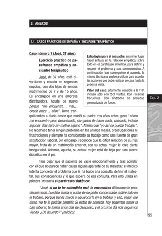 95
Cap. 8
8. ANEXOS
8.1. CASOS PRÁCTICOS DE EMPATÍA Y ENCUADRE TERAPÉUTICO
Caso número 1 (José, 37 años)
Ejercicio práctico de pa-
rafraseo empático y en-
cuadre terapéutico
José, de 37 años, está di-
vorciado y casado en segundas
nupcias, con dos hijas de sendos
matrimonios de 7 y de 15 años.
Es encargado en una empresa
distribuidora. Acude de nuevo
porque “me encuentro… mal…
desde hace… años”. Toma tran-
quilizantes a diario desde que murió su padre tres años antes, pero “ahora
me encuentro peor, desanimado, sin ganas de hacer nada, cansado, incluso
algunos días lloro sin motivo alguno”. Afirma que “yo así no puedo trabajar”.
No reconoce tener ningún problema en los últimos meses, preocupaciones ni
frustraciones y siempre ha considerado su trabajo como una fuente de gran
satisfacción laboral. Sin embargo, reconoce que la difícil relación de su hija
mayor, fruto de un matrimonio anterior, con su actual mujer le crea cierta
inseguridad. Además, apunta, su actual mujer está de baja por una úlcera
diabética en el pie.
Tras dejar que el paciente se vacíe emocionalmente y tras acordar
con él que no parece haber causa alguna aparente de su malestar, el médico
intenta concretar el problema que le ha traído a la consulta, definir el males-
tar, sus consecuencias y lo que espera de esa consulta. Para ello utiliza en
primera instancia el parafraseo sintético:
“José, si no te he entendido mal, te encuentras últimamente peor,
desanimado, hundido, hasta el punto de no poder concentrarte, sobre todo en
el trabajo, porque tienes miedo a equivocarte en el trabajo, y eso, según me
dices, no te lo podrías permitir. Si estás de acuerdo, hoy podemos hacer la
baja laboral, te tomas unos días de descanso, y el próximo día nos seguimos
viendo. ¿De acuerdo?” [médico].
Estrategiasparaelencuadre:enprimerlugar
hacer énfasis en la relación empática, sobre
todo en el parafraseo sintético, para definir y
resumir el problema y sus consecuencias. A
continuación, tras conseguirse el acuerdo, la
misma técnica se vuelve a utilizar para acordar
las acciones que debe realizar en casa hasta la
próxima visita.
Valor del caso: altamente sensible a la TRP,
incluso sólo con 2-3 visitas. Con recaídas
frecuentes. Con síndrome de ansiedad
generalizada de fondo.
 