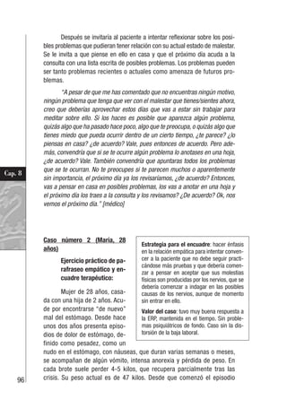 96
Cap. 8
Después se invitaría al paciente a intentar reflexionar sobre los posi-
bles problemas que pudieran tener relación con su actual estado de malestar.
Se le invita a que piense en ello en casa y que el próximo día acuda a la
consulta con una lista escrita de posibles problemas. Los problemas pueden
ser tanto problemas recientes o actuales como amenaza de futuros pro-
blemas.
“A pesar de que me has comentado que no encuentras ningún motivo,
ningún problema que tenga que ver con el malestar que tienes/sientes ahora,
creo que deberías aprovechar estos días que vas a estar sin trabajar para
meditar sobre ello. Si los haces es posible que aparezca algún problema,
quizás algo que ha pasado hace poco, algo que te preocupa, o quizás algo que
tienes miedo que pueda ocurrir dentro de un cierto tiempo, ¿te parece? ¿lo
piensas en casa? ¿de acuerdo? Vale, pues entonces de acuerdo. Pero ade-
más, convendría que si se te ocurre algún problema lo anotases en una hoja,
¿de acuerdo? Vale. También convendría que apuntaras todos los problemas
que se te ocurran. No te preocupes si te parecen muchos o aparentemente
sin importancia, el próximo día ya los revisaríamos, ¿de acuerdo? Entonces,
vas a pensar en casa en posibles problemas, los vas a anotar en una hoja y
el próximo día los traes a la consulta y los revisamos? ¿De acuerdo? Ok, nos
vemos el próximo día.” [médico]
Caso número 2 (María, 28
años)
Ejercicio práctico de pa-
rafraseo empático y en-
cuadre terapéutico:
Mujer de 28 años, casa-
da con una hija de 2 años. Acu-
de por encontrarse “de nuevo”
mal del estómago. Desde hace
unos dos años presenta episo-
dios de dolor de estómago, de-
finido como pesadez, como un
nudo en el estómago, con náuseas, que duran varias semanas o meses,
se acompañan de algún vómito, intensa anorexia y pérdida de peso. En
cada brote suele perder 4-5 kilos, que recupera parcialmente tras las
crisis. Su peso actual es de 47 kilos. Desde que comenzó el episodio
Estrategia para el encuadre: hacer énfasis
en la relación empática para intentar conven-
cer a la paciente que no debe seguir practi-
cándose más pruebas y que debería comen-
zar a pensar en aceptar que sus molestias
físicas son producidas por los nervios, que se
debería comenzar a indagar en las posibles
causas de los nervios, aunque de momento
sin entrar en ello.
Valor del caso: tuvo muy buena respuesta a
la ERP, mantenida en el tiempo. Sin proble-
mas psiquiátricos de fondo. Caso sin la dis-
torsión de la baja laboral.
 