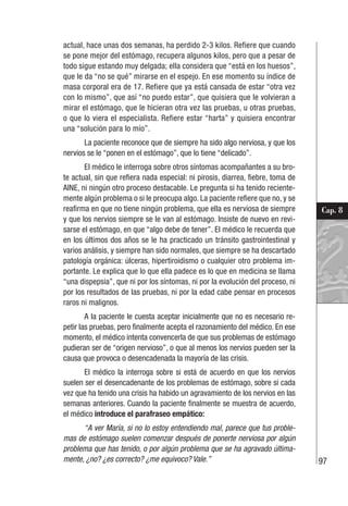 97
Cap. 8
actual, hace unas dos semanas, ha perdido 2-3 kilos. Refiere que cuando
se pone mejor del estómago, recupera algunos kilos, pero que a pesar de
todo sigue estando muy delgada; ella considera que “está en los huesos”,
que le da “no se qué” mirarse en el espejo. En ese momento su índice de
masa corporal era de 17. Refiere que ya está cansada de estar “otra vez
con lo mismo”, que así “no puedo estar”, que quisiera que le volvieran a
mirar el estómago, que le hicieran otra vez las pruebas, u otras pruebas,
o que lo viera el especialista. Refiere estar “harta” y quisiera encontrar
una “solución para lo mío”.
La paciente reconoce que de siempre ha sido algo nerviosa, y que los
nervios se le “ponen en el estómago”, que lo tiene “delicado”.
El médico le interroga sobre otros síntomas acompañantes a su bro-
te actual, sin que refiera nada especial: ni pirosis, diarrea, fiebre, toma de
AINE, ni ningún otro proceso destacable. Le pregunta si ha tenido reciente-
mente algún problema o si le preocupa algo. La paciente refiere que no, y se
reafirma en que no tiene ningún problema, que ella es nerviosa de siempre
y que los nervios siempre se le van al estómago. Insiste de nuevo en revi-
sarse el estómago, en que “algo debe de tener”. El médico le recuerda que
en los últimos dos años se le ha practicado un tránsito gastrointestinal y
varios análisis, y siempre han sido normales, que siempre se ha descartado
patología orgánica: úlceras, hipertiroidismo o cualquier otro problema im-
portante. Le explica que lo que ella padece es lo que en medicina se llama
“una dispepsia”, que ni por los síntomas, ni por la evolución del proceso, ni
por los resultados de las pruebas, ni por la edad cabe pensar en procesos
raros ni malignos.
A la paciente le cuesta aceptar inicialmente que no es necesario re-
petir las pruebas, pero finalmente acepta el razonamiento del médico. En ese
momento, el médico intenta convencerla de que sus problemas de estómago
pudieran ser de “origen nervioso”, o que al menos los nervios pueden ser la
causa que provoca o desencadenada la mayoría de las crisis.
El médico la interroga sobre si está de acuerdo en que los nervios
suelen ser el desencadenante de los problemas de estómago, sobre si cada
vez que ha tenido una crisis ha habido un agravamiento de los nervios en las
semanas anteriores. Cuando la paciente finalmente se muestra de acuerdo,
el médico introduce el parafraseo empático:
“A ver María, si no lo estoy entendiendo mal, parece que tus proble-
mas de estómago suelen comenzar después de ponerte nerviosa por algún
problema que has tenido, o por algún problema que se ha agravado última-
mente, ¿no? ¿es correcto? ¿me equivoco? Vale.”
 