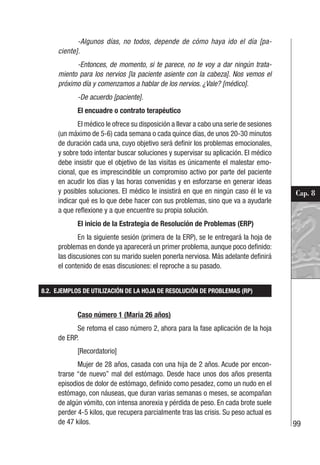 99
Cap. 8
-Algunos días, no todos, depende de cómo haya ido el día [pa-
ciente].
-Entonces, de momento, si te parece, no te voy a dar ningún trata-
miento para los nervios [la paciente asiente con la cabeza]. Nos vemos el
próximo día y comenzamos a hablar de los nervios. ¿Vale? [médico].
-De acuerdo [paciente].
El encuadre o contrato terapéutico
El médico le ofrece su disposición a llevar a cabo una serie de sesiones
(un máximo de 5-6) cada semana o cada quince días, de unos 20-30 minutos
de duración cada una, cuyo objetivo será definir los problemas emocionales,
y sobre todo intentar buscar soluciones y supervisar su aplicación. El médico
debe insistir que el objetivo de las visitas es únicamente el malestar emo-
cional, que es imprescindible un compromiso activo por parte del paciente
en acudir los días y las horas convenidas y en esforzarse en generar ideas
y posibles soluciones. El médico le insistirá en que en ningún caso él le va
indicar qué es lo que debe hacer con sus problemas, sino que va a ayudarle
a que reflexione y a que encuentre su propia solución.
El inicio de la Estrategia de Resolución de Problemas (ERP)
En la siguiente sesión (primera de la ERP), se le entregará la hoja de
problemas en donde ya aparecerá un primer problema, aunque poco definido:
las discusiones con su marido suelen ponerla nerviosa. Más adelante definirá
el contenido de esas discusiones: el reproche a su pasado.
8.2. EJEMPLOS DE UTILIZACIÓN DE LA HOJA DE RESOLUCIÓN DE PROBLEMAS (RP)
Caso número 1 (María 26 años)
Se retoma el caso número 2, ahora para la fase aplicación de la hoja
de ERP.
[Recordatorio]
Mujer de 28 años, casada con una hija de 2 años. Acude por encon-
trarse “de nuevo” mal del estómago. Desde hace unos dos años presenta
episodios de dolor de estómago, definido como pesadez, como un nudo en el
estómago, con náuseas, que duran varias semanas o meses, se acompañan
de algún vómito, con intensa anorexia y pérdida de peso. En cada brote suele
perder 4-5 kilos, que recupera parcialmente tras las crisis. Su peso actual es
de 47 kilos.
 