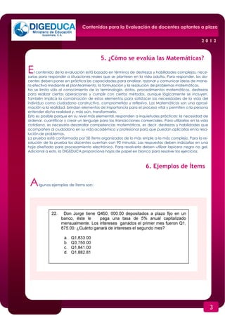 Contenidos para la Evaluación de docentes optantes a plaza


                                                                                                    2012


                                          5. ¿Cómo se evalúa las Matemáticas?

E   l contenido de la evaluación está basado en términos de destrezas y habilidades complejas, nece-
sarias para responder a situaciones reales que se plantean en la vida adulta. Para responder, los do-
centes deben poner en práctica las capacidades para analizar, razonar y comunicar ideas de mane-
ra efectiva mediante el planteamiento, la formulación y la resolución de problemas matemáticos.
No se limita sólo al conocimiento de la terminología, datos, procedimientos matemáticos, destrezas
para realizar ciertas operaciones y cumplir con ciertos métodos, aunque lógicamente se incluyen.
También implica la combinación de estos elementos para satisfacer las necesidades de la vida del
individuo como ciudadano constructivo, comprometido y reflexivo. Las Matemáticas son una aproxi-
mación a la realidad, brindan elementos de importancia para el proceso vital y permiten a la persona
entender dicha realidad y, más aún, transformarla.
Esto es posible porque en su nivel más elemental, responden a inquietudes prácticas: la necesidad de
ordenar, cuantificar y crear un lenguaje para las transacciones comerciales. Para utilizarlas en la vida
cotidiana, es necesario desarrollar competencias matemáticas, es decir, destrezas y habilidades que
acompañen al ciudadano en su vida académica y profesional para que puedan aplicarlas en la reso-
lución de problemas.
La prueba está conformada por 50 ítems organizados de lo más simple a lo más complejo. Para la re-
solución de la prueba los docentes cuentan con 90 minutos. Las respuestas deben indicarlas en una
hoja diseñada para procesamiento electrónico. Para resolverla deben utilizar lapicero negro no gel.
Adicional a esto, la DIGEDUCA proporciona hojas de papel en blanco para resolver los ejercicios.



                                                                   6. Ejemplos de Ítems

 A    lgunos ejemplos de ítems son:




                                                                                                           3
 