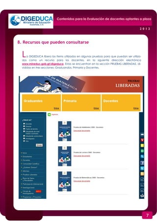 Contenidos para la Evaluación de docentes optantes a plaza


                                                                                           2012



8. Recursos que pueden consultarse


  L   a DIGEDUCA libera los ítems utilizados en algunas pruebas para que puedan ser utiliza-
  dos como un recurso para los docentes, en la siguiente dirección electrónica
  www.mineduc.gob.gt/digeduca. Estas se encuentran en la sección PRUEBAS LIBERADAS, di-
  vididas en tres secciones: Graduandos, Primaria y Docentes.




                                                                                               7
 