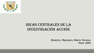 IDEAS CENTRALES DE LA
INVESTIGACIÓN ACCIÓN
Presenta: Margarita Prieto Uscanga
Mayo 2020
 