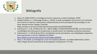 Bibliografía
1. Alvira, M. (2020) (2020) La investigación Acción. Esquemas y notas compiladas. CEPES
2. Cataldo Cataldo, A. J., & Alcayaga Zambra, L. (2016). Usando Investigación-Acción para unir la práctica
con la teoría en sistemas. Examinando cualitativamente la teoría de adopción de tecnología en una
pyme. Revista Innovar. Bogotá, Colombia:
https://revistas.unal.edu.co/index.php/innovar/article/view/55550/56093.
3. Colmenares E., A. M., & Piñeiro M., M. L. (08 de 2008). LA INVESTIGACIÓN ACCIÓN. Una herramienta
metodológica heurística para la comprensión y transformación de realidades y prácticas educativas.
4. Colmenares E., A. (30 de 06 de 2012). Investigación-acción participativa: una metodología integradora
del conocimiento y la acción. Obtenido de Dialnet :
https://dialnet.unirioja.es/servlet/articulo?codigo=4054232
5. Pérez, V. M. (2019). La investigación acción en la práctica docente. Un análisis bibliométrico (2013-
2017). Magis, Revista internacional de investigación en Educación, 177-192.
 