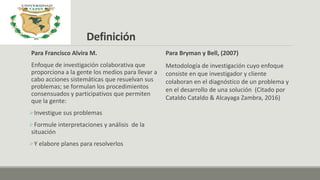 Definición
Para Francisco Alvira M.
Enfoque de investigación colaborativa que
proporciona a la gente los medios para llevar a
cabo acciones sistemáticas que resuelvan sus
problemas; se formulan los procedimientos
consensuados y participativos que permiten
que la gente:
Investigue sus problemas
Formule interpretaciones y análisis de la
situación
Y elabore planes para resolverlos
Para Bryman y Bell, (2007)
Metodología de investigación cuyo enfoque
consiste en que investigador y cliente
colaboran en el diagnóstico de un problema y
en el desarrollo de una solución (Citado por
Cataldo Cataldo & Alcayaga Zambra, 2016)
 