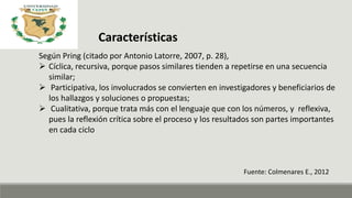 Características
Según Pring (citado por Antonio Latorre, 2007, p. 28),
 Cíclica, recursiva, porque pasos similares tienden a repetirse en una secuencia
similar;
 Participativa, los involucrados se convierten en investigadores y beneficiarios de
los hallazgos y soluciones o propuestas;
 Cualitativa, porque trata más con el lenguaje que con los números, y reflexiva,
pues la reflexión crítica sobre el proceso y los resultados son partes importantes
en cada ciclo
Fuente: Colmenares E., 2012
 