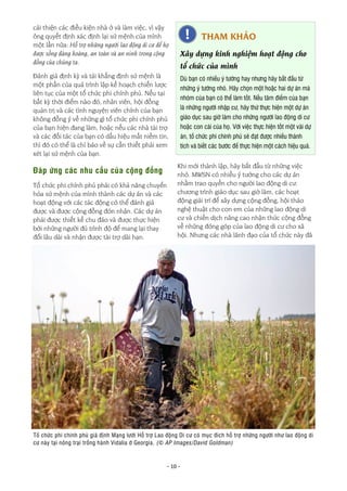 - 10 -
Khi mới thành lập, hãy bắt đầu từ những việc
nhỏ. MWSN có nhiều ý tưởng cho các dự án
nhằm trao quyền cho người lao động di cư:
chương trình giáo dục sau giờ làm, các hoạt
động giải trí để xây dựng cộng đồng, hội thảo
nghệ thuật cho con em của những lao động di
cư và chiến dịch nâng cao nhận thức cộng đồng
về những đóng góp của lao động di cư cho xã
hội. Nhưng các nhà lãnh đạo của tổ chức này đã
cải thiện các điều kiện nhà ở và làm việc, vì vậy
ông quyết định xác định lại sứ mệnh của mình
một lần nữa: Hỗ trợ những người lao động di cư để họ
được sống đàng hoàng, an toàn và an ninh trong cộng
đồng của chúng ta.
Đánh giá định kỳ và tái khẳng định sứ mệnh là
một phần của quá trình lập kế hoạch chiến lược
liên tục của một tổ chức phi chính phủ. Nếu tại
bất kỳ thời điểm nào đó, nhân viên, hội đồng
quản trị và các tình nguyện viên chính của bạn
không đồng ý về những gì tổ chức phi chính phủ
của bạn hiện đang làm, hoặc nếu các nhà tài trợ
và các đối tác của bạn có dấu hiệu mất niềm tin,
thì đó có thể là chỉ báo về sự cần thiết phải xem
xét lại sứ mệnh của bạn.
Đáp ứng các nhu cầu của cộng đồng
Tổ chức phi chính phủ phải có khả năng chuyển
hóa sứ mệnh của mình thành các dự án và các
hoạt động với các tác động có thể đánh giá
được và được cộng đồng đón nhận. Các dự án
phải được thiết kế chu đáo và được thực hiện
bởi những người đủ trình độ để mang lại thay
đổi lâu dài và nhận được tài trợ dài hạn.
Tổ chức phi chính phủ giả định Mạng lưới Hỗ trợ Lao động Di cư có mục đích hỗ trợ những người như lao động di
cư này tại nông trại trồng hành Vidalia ở Georgia. (© AP Images/David Goldman)
THAM KHẢO
Xây dựng kinh nghiệm hoạt động cho
tổ chức của mình
Dù bạn có nhiều ý tưởng hay nhưng hãy bắt đầu từ
những ý tưởng nhỏ. Hãy chọn một hoặc hai dự án mà
nhóm của bạn có thể làm tốt. Nếu tâm điểm của bạn
là những người nhập cư, hãy thử thực hiện một dự án
giáo dục sau giờ làm cho những người lao động di cư
hoặc con cái của họ. Với việc thực hiện tốt một vài dự
án, tổ chức phi chính phủ sẽ đạt được nhiều thành
tích và biết các bước để thực hiện một cách hiệu quả.
 