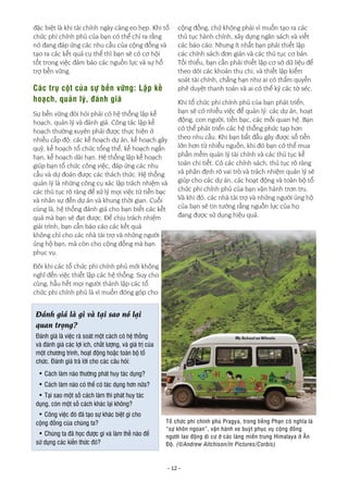 - 12 -
đặc biệt là khi tài chính ngày càng eo hẹp. Khi tổ
chức phi chính phủ của bạn có thể chỉ ra rằng
nó đang đáp ứng các nhu cầu của cộng đồng và
tạo ra các kết quả cụ thể thì bạn sẽ có cơ hội
tốt trong việc đảm bảo các nguồn lực và sự hỗ
trợ bền vững.
Các trụ cột của sự bền vững: Lập kế
hoạch, quản lý, đánh giá
Sự bền vững đòi hỏi phải có hệ thống lập kế
hoạch, quản lý và đánh giá. Công tác lập kế
hoạch thường xuyên phải được thực hiện ở
nhiều cấp độ: các kế hoạch dự án, kế hoạch gây
quỹ, kế hoạch tổ chức tổng thể, kế hoạch ngắn
hạn, kế hoạch dài hạn. Hệ thống lập kế hoạch
giúp bạn tổ chức công việc, đáp ứng các nhu
cầu và dự đoán được các thách thức. Hệ thống
quản lý là những công cụ xác lập trách nhiệm và
các thủ tục rõ ràng để xử lý mọi việc từ tiền bạc
và nhân sự đến dự án và khung thời gian. Cuối
cùng là, hệ thống đánh giá cho bạn biết các kết
quả mà bạn sẽ đạt được. Để chịu trách nhiệm
giải trình, bạn cần báo cáo các kết quả
không chỉ cho các nhà tài trợ và những người
ủng hộ bạn, mà còn cho cộng đồng mà bạn
phục vụ.
Đôi khi các tổ chức phi chính phủ mới không
nghĩ đến việc thiết lập các hệ thống. Suy cho
cùng, hầu hết mọi người thành lập các tổ
chức phi chính phủ là vì muốn đóng góp cho
cộng đồng, chứ không phải vì muốn tạo ra các
thủ tục hành chính, xây dựng ngân sách và viết
các báo cáo. Nhưng ít nhất bạn phải thiết lập
các chính sách đơn giản và các thủ tục cơ bản.
Tối thiểu, bạn cần phải thiết lập cơ sở dữ liệu để
theo dõi các khoản thu chi, và thiết lập kiểm
soát tài chính, chẳng hạn như ai có thẩm quyền
phê duyệt thanh toán và ai có thể ký các tờ séc.
Khi tổ chức phi chính phủ của bạn phát triển,
bạn sẽ có nhiều việc để quản lý: các dự án, hoạt
động, con người, tiền bạc, các mối quan hệ. Bạn
có thể phát triển các hệ thống phức tạp hơn
theo nhu cầu. Khi bạn bắt đầu gây được số tiền
lớn hơn từ nhiều nguồn, khi đó bạn có thể mua
phần mềm quản lý tài chính và các thủ tục kế
toán chi tiết. Có các chính sách, thủ tục rõ ràng
và phân định rõ vai trò và trách nhiệm quản lý sẽ
giúp cho các dự án, các hoạt động và toàn bộ tổ
chức phi chính phủ của bạn vận hành trơn tru.
Và khi đó, các nhà tài trợ và những người ủng hộ
của bạn sẽ tin tưởng rằng nguồn lực của họ
đang được sử dụng hiệu quả.
Tổ chức phi chính phủ Pragya, trong tiếng Phạn có nghĩa là
“sự khôn ngoan”, vận hành xe buýt phục vụ cộng đồng
người lao động di cư ở các làng miền trung Himalaya ở Ấn
Độ. (©Andrew Aitchison/In Pictures/Corbis)
Đánh giá là gì và tại sao nó lại
quan trọng?
Đánh giá là việc rà soát một cách có hệ thống
và đánh giá các lợi ích, chất lượng, và giá trị của
một chương trình, hoạt động hoặc toàn bộ tổ
chức. Đánh giá trả lời cho các câu hỏi:
• Cách làm nào thường phát huy tác dụng?
• Cách làm nào có thể có tác dụng hơn nữa?
• Tại sao một số cách làm thì phát huy tác
dụng, còn một số cách khác lại không?
• Công việc đó đã tạo sự khác biệt gì cho
cộng đồng của chúng ta?
• Chúng ta đã học được gì và làm thế nào để
sử dụng các kiến thức đó?
 