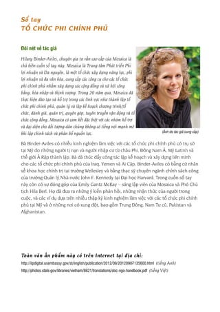 - 2 -
Toàn văn ấn phẩm này có trên Internet tại địa chỉ:
http://iipdigital.usembassy.gov/st/english/publication/2012/09/20120907135600.html (tiếng Anh)
http://photos.state.gov/libraries/vietnam/8621/translations/doc-ngo-handbook.pdf (tiếng Việt)
Sổ tay
TỔ CHỨC PHI CHÍNH PHỦ
Đôi nét về tác giả
Hilary Binder-Aviles, chuyên gia tư vấn cao cấp của Mosaica là
chủ biên cuốn sổ tay này. Mosaica là Trung tâm Phát triển Phi
lợi nhuận và Đa nguyên, là một tổ chức xây dựng năng lực, phi
lợi nhuận và đa văn hóa, cung cấp các công cụ cho các tổ chức
phi chính phủ nhằm xây dựng các cộng đồng và xã hội công
bằng, hòa nhập và thịnh vượng. Trong 20 năm qua, Mosaica đã
thực hiện đào tạo và hỗ trợ trong các lĩnh vực như thành lập tổ
chức phi chính phủ, quản lý và lập kế hoạch chương trình/tổ
chức, đánh giá, quản trị, quyên góp, tuyên truyền vận động và tổ
chức cộng đồng. Mosaica có cam kết đặc biệt với các nhóm hỗ trợ
và đại diện cho đối tượng dân chúng không có tiếng nói mạnh mẽ
khi lập chính sách và phân bổ nguồn lực.
Bà Binder-Aviles có nhiều kinh nghiệm làm việc với các tổ chức phi chính phủ có trụ sở
tại Mỹ do những người tị nạn và người nhập cư từ châu Phi, Đông Nam Á, Mỹ Latinh và
thế giới Ả Rập thành lập. Bà đã thúc đẩy công tác lập kế hoạch và xây dựng liên minh
cho các tổ chức phi chính phủ của Iraq, Yemen và Ai Cập. Binder-Aviles có bằng cử nhân
về khoa học chính trị tại trường Wellesley và bằng thạc sỹ chuyên ngành chính sách công
của trường Quản lý Nhà nước John F. Kennedy tại Đại học Harvard. Trong cuốn sổ tay
này còn có sự đóng góp của Emily Gantz McKay – sáng lập viên của Mosaica và Phó Chủ
tịch Hila Berl. Họ đã đưa ra những ý kiến phản hồi, những nhận thức của người trong
cuộc, và các ví dụ dựa trên nhiều thập kỷ kinh nghiệm làm việc với các tổ chức phi chính
phủ tại Mỹ và ở những nơi có xung đột, bao gồm Trung Đông, Nam Tư cũ, Pakistan và
Afghanistan.
(Ảnh do tác giả cung cấp)