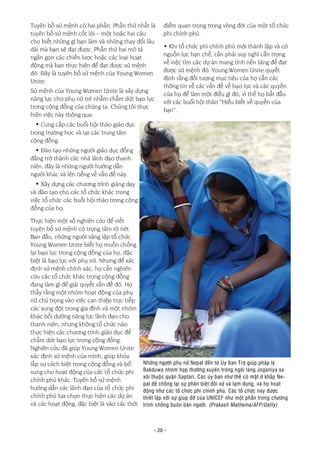 - 20 -
Tuyên bố sứ mệnh có hai phần. Phần thứ nhất là
tuyên bố sứ mệnh cốt lõi – một hoặc hai câu
cho biết những gì bạn làm và những thay đổi lâu
dài mà bạn sẽ đạt được. Phần thứ hai mô tả
ngắn gọn các chiến lược hoặc các loại hoạt
động mà bạn thực hiện để đạt được sứ mệnh
đó. Đây là tuyên bố sứ mệnh của Young Women
Unite:
Sứ mệnh của Young Women Unite là xây dựng
năng lực cho phụ nữ trẻ nhằm chấm dứt bạo lực
trong cộng đồng của chúng ta. Chúng tôi thực
hiện việc này thông qua:
• Cung cấp các buổi hội thảo giáo dục
trong trường học và tại các trung tâm
cộng đồng.
• Đào tạo những người giáo dục đồng
đẳng trở thành các nhà lãnh đạo thanh
niên, đây là những người hướng dẫn
người khác và lên tiếng về vấn đề này.
• Xây dựng các chương trình giảng dạy
và đào tạo cho các tổ chức khác trong
việc tổ chức các buổi hội thảo trong cộng
đồng của họ.
Thực hiện một số nghiên cứu để viết
tuyên bố sứ mệnh có trọng tâm rõ nét.
Ban đầu, những người sáng lập tổ chức
Young Women Unite biết họ muốn chống
lại bạo lực trong cộng đồng của họ, đặc
biệt là bạo lực với phụ nữ. Nhưng để xác
định sứ mệnh chính xác, họ cần nghiên
cứu các tổ chức khác trong cộng đồng
đang làm gì để giải quyết vấn đề đó. Họ
thấy rằng một nhóm hoạt động của phụ
nữ chú trọng vào việc can thiệp trực tiếp
các xung đột trong gia đình và một nhóm
khác bồi dưỡng năng lực lãnh đạo cho
thanh niên, nhưng không tổ chức nào
thực hiện các chương trình giáo dục để
chấm dứt bạo lực trong cộng đồng.
Nghiên cứu đã giúp Young Women Unite
xác định sứ mệnh của mình, giúp khỏa
lấp sự cách biệt trong cộng đồng và bổ
sung cho hoạt động của các tổ chức phi
chính phủ khác. Tuyên bố sứ mệnh
hướng dẫn các lãnh đạo của tổ chức phi
chính phủ lựa chọn thực hiện các dự án
và các hoạt động, đặc biệt là vào các thời
điểm quan trọng trong vòng đời của một tổ chức
phi chính phủ.
• Khi tổ chức phi chính phủ mới thành lập và có
nguồn lực hạn chế, cần phải suy nghĩ cẩn trọng
về việc tìm các dự án mang tính nền tảng để đạt
được sứ mệnh đó. Young Women Unite quyết
định rằng đối tượng mục tiêu của họ cần các
thông tin về các vấn đề về bạo lực và các quyền
của họ để làm một điều gì đó, vì thế họ bắt đầu
với các buổi hội thảo “Hiểu biết về quyền của
bạn”.
Những người phụ nữ Nepal đến từ Ủy ban Trợ giúp pháp lý
Bakduwa nhóm họp thường xuyên trong ngôi làng Joganiya xa
xôi thuộc quận Saptari. Các ủy ban như thế có mặt ở khắp Ne-
pal để chống lại sự phân biệt đối xử và lạm dụng, và họ hoạt
động như các tổ chức phi chính phủ. Các tổ chức này được
thiết lập với sự giúp đỡ của UNICEF như một phần trong chương
trình chống buôn bán người. (Prakash Mathema/AFP/Getty)
 