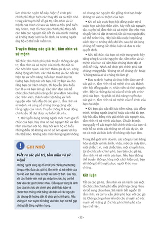 - 22 -
làm chủ các tuyên bố này. Việc tổ chức phi
chính phủ thực hiện các thay đổi và cải tiến nhỏ
trong các tuyên bố về giá trị, tầm nhìn và sứ
mệnh của mình cứ sau vài năm là điều phổ biến.
Tuy nhiên, một tổ chức phi chính phủ thay đổi
căn bản các nguyên tắc cốt lõi của mình thường
sẽ không được xem là ổn định, và những người
ủng hộ có thể mất niềm tin.
Truyền thông các giá trị, tầm nhìn và
sứ mệnh
Tổ chức phi chính phủ phải truyền thông các giá
trị, tầm nhìn và sứ mệnh của mình cho tất cả
các bên liên quan: các bên tham gia dự án, cộng
đồng rộng lớn hơn, các nhà tài trợ và các đối tác
hiện tại và tiềm năng. Nếu bạn muốn họ tin
tưởng bạn, hợp tác với bạn, hỗ trợ bạn và cho
rằng bạn có trách nhiệm, thì họ cần phải hiểu
bạn là ai và bạn làm gì. Các lãnh đạo của tổ
chức phi chính phủ cũng cần phải đảm bảo rằng
các nhân viên, thành viên hội đồng và tình
nguyện viên hiểu đầy đủ các giá trị, tầm nhìn và
sứ mệnh, và củng cố chúng trong công việc
hằng ngày của mình. Truyền thông là hoạt động
chính yếu để đạt được sự hiểu biết này.
• Khi tuyển dụng những người mới tham gia tổ
chức của bạn, hãy chia sẻ các nguyên tắc và tầm
nhìn của bạn với họ. Hãy hỏi xem họ có hiểu
những điều đó không và nó có liên quan với họ
như thế nào. Không nên mời những người không
có chung các nguyên tắc giống như bạn hoặc
không tin vào sứ mệnh của bạn.
• Khi có các cuộc họp hội đồng quản trị và
cuộc họp cán bộ nhân viên, hãy viết các nguyên
tắc, tuyên bố tầm nhìn và sứ mệnh lên trên một
tờ giấy lớn và đặt ở nơi mà tất cả mọi người đều
có thể nhìn thấy. Hãy bắt đầu cuộc họp bằng
cách đọc to những điều đó lên, sau đó sử dụng
chúng để hướng dẫn thảo luận và đưa ra các
quyết định.
• Nếu tổ chức của bạn có một trang web, hãy
đăng công khai các nguyên tắc, tầm nhìn và sứ
mệnh của bạn và đảm bảo chúng được đặt ở
chỗ dễ thấy. Nhiều tổ chức phi chính phủ đặt
chúng trong phần “Thông tin về chúng tôi” hoặc
“Chúng tôi là ai và chúng tôi làm gì”.
• Đưa ra định hướng và thực hiện đào tạo về
các giá trị, tầm nhìn và sứ mệnh cho các thành
viên hội đồng quản trị, nhân viên và tình nguyện
viên. Đây là những đại sứ của tổ chức phi chính
phủ của bạn. Họ phải có khả năng truyền đạt
các giá trị, tầm nhìn và sứ mệnh của tổ chức của
bạn đại diện.
• Khi bạn gặp các đối tác tiềm năng, các đồng
minh, những người ủng hộ hoặc các nhà tài trợ,
hãy bắt đầu bằng việc giải thích các nguyên tắc,
tầm nhìn và sứ mệnh của bạn. Chuẩn bị một
trang giấy về các tuyên bố chính thức của bạn và
một hồ sơ chứa các thông tin về các dự án, tờ
rơi và một vài bức ảnh về những việc bạn làm.
Trong thế giới kinh doanh, các công ty bán hàng
hóa và dịch vụ hữu hình, ví dụ, một cái máy tính,
một chiếc ti vi, một chiếc bàn, một chuyến bay.
Là tổ chức phi chính phủ, bạn bán các giá trị,
tầm nhìn và sứ mệnh của bạn. Nếu bạn không
thể truyền thông chúng một cách hiệu quả, bạn
sẽ không thể thuyết phục người khác mua
chúng.
Kết luận
Tất cả các giá trị, tầm nhìn và sứ mệnh của một
tổ chức phi chính phủ đều phối hợp cùng nhau
và bổ sung cho nhau. Sứ mệnh bắt nguồn từ
tầm nhìn, và cả hai cần phải phù hợp với các giá
trị. Chúng cùng nhau kể một câu chuyện có sức
mạnh về những gì tổ chức phi chính phủ của
bạn thể hiện.
GHI NHỚ
Viết ra các giá trị, tầm nhìn và sứ
mệnh
Những người sáng lập tổ chức phi chính phủ thường
bỏ qua việc đưa các giá trị, tầm nhìn và sứ mệnh của
họ vào văn bản. Đây là một sai lầm cơ bản. Sau này,
khi các thành viên mới gia nhập tổ chức, họ có thể
đưa vào các giá trị khác nhau. Điều quan trọng là lãnh
đạo của tổ chức phi chính phủ phải thảo luận và
chính thức thống nhất bằng văn bản về các nguyên
tắc chung để hướng dẫn tổ chức phi chính phủ. Nếu
không có các tuyên bố bằng văn bản, bạn có thể gặp
những bất đồng nghiêm trọng.