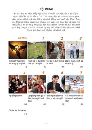 - 3 -
NỘI DUNG
Bạn đã bao giờ nhận thấy một vấn đề và muốn làm một điều gì đó để giải
quyết nó? Câu trả lời hẳn là “có”. Các trường học, sở cảnh sát, các cơ quan
phúc lợi của chính phủ, nhà thờ và gia đình không giải quyết vấn đề đó. Trong
khi đó lại có những người khác có cùng mối quan tâm giống bạn và muốn làm
một điều gì đó. Đó là lý do tại sao bạn muốn thành lập một tổ chức phi chính
phủ, hay còn gọi là NGO. Cuốn sổ tay này sẽ hướng dẫn bạn các bước thành
lập và điều hành một tổ chức phi chính phủ.
Một cách thức mạnh
mẽ mang lại thay đổi
Thành lập và duy trì tổ
chức phi chính phủ
Các giá trị, tầm nhìn và
sứ mệnh
Lập kế hoạch, đánh giá
và quản lý
[4] [8] [16] [24]
Hội đồng quản trị Cộng đồng tham gia và
được trao quyền hành
động
Quan hệ với các NGO
khác và với chính phủ
Các nhà tài trợ: Quỹ tài
trợ, doanh nghiệp và cá
nhân
[36] [48] [56] [64]
Các tài liệu tham khảo
[74]
Giới thiệu 1 2 3
4 5 6 7
 
