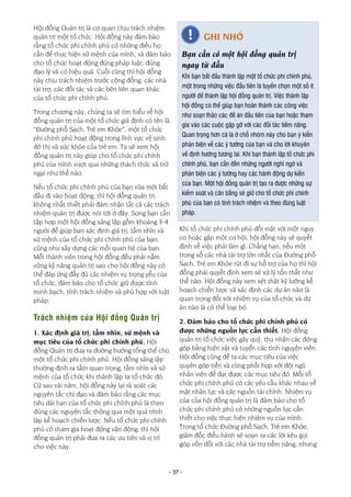 - 37 -
Hội đồng Quản trị là cơ quan chịu trách nhiệm
quản trị một tổ chức. Hội đồng này đảm bảo
rằng tổ chức phi chính phủ có những điều họ
cần để thực hiện sứ mệnh của mình, và đảm bảo
cho tổ chức hoạt động đúng pháp luật, đúng
đạo lý và có hiệu quả. Cuối cùng thì hội đồng
này chịu trách nhiệm trước cộng đồng, các nhà
tài trợ, các đối tác và các bên liên quan khác
của tổ chức phi chính phủ.
Trong chương này, chúng ta sẽ tìm hiểu về hội
đồng quản trị của một tổ chức giả định có tên là
“Đường phố Sạch, Trẻ em Khỏe”, một tổ chức
phi chính phủ hoạt động trong lĩnh vực vệ sinh
đô thị và sức khỏe của trẻ em. Ta sẽ xem hội
đồng quản trị này giúp cho tổ chức phi chính
phủ của mình vượt qua những thách thức và trở
ngại như thế nào.
Nếu tổ chức phi chính phủ của bạn vừa mới bắt
đầu đi vào hoạt động, thì hội đồng quản trị
không nhất thiết phải đảm nhận tất cả các trách
nhiệm quản trị được nói tới ở đây. Song bạn cần
tập hợp một hội đồng sáng lập gồm khoảng 3-4
người để giúp bạn xác định giá trị, tầm nhìn và
sứ mệnh của tổ chức phi chính phủ của bạn,
cũng như xây dựng các mối quan hệ của bạn.
Mỗi thành viên trong hội đồng đều phải nắm
vững kỹ năng quản trị sao cho hội đồng này có
thể đáp ứng đầy đủ các nhiệm vụ trọng yếu của
tổ chức, đảm bảo cho tổ chức giữ được tính
minh bạch, tính trách nhiệm và phù hợp với luật
pháp.
Trách nhiệm của Hội đồng Quản trị
1. Xác định giá trị, tầm nhìn, sứ mệnh và
mục tiêu của tổ chức phi chính phủ. Hội
đồng Quản trị đưa ra đường hướng tổng thể cho
một tổ chức phi chính phủ. Hội đồng sáng lập
thường định ra tầm quan trọng, tầm nhìn và sứ
mệnh của tổ chức khi thành lập ra tổ chức đó.
Cứ sau vài năm, hội đồng này lại rà soát các
nguyên tắc chỉ đạo và đảm bảo rằng các mục
tiêu dài hạn của tổ chức phi chính phủ là theo
đúng các nguyên tắc thông qua một quá trình
lập kế hoạch chiến lược. Nếu tổ chức phi chính
phủ có tham gia hoạt động vận động, thì hội
đồng quản trị phải đưa ra các ưu tiên và vị trí
cho việc này.
Khi tổ chức phi chính phủ đối mặt với một nguy
cơ hoặc gặp một cơ hội, hội đồng này sẽ quyết
định về việc phải làm gì. Chẳng hạn, nếu một
trong số các nhà tài trợ lớn nhất của Đường phố
Sạch, Trẻ em Khỏe rút đi sự hỗ trợ của họ thì hội
đồng phải quyết định xem sẽ xử lý tổn thất như
thế nào. Hội đồng này xem xét thật kỹ lưỡng kế
hoạch chiến lược và xác định các dự án nào là
quan trọng đối với nhiệm vụ của tổ chức và dự
án nào là có thể loại bỏ.
2. Đảm bảo cho tổ chức phi chính phủ có
được những nguồn lực cần thiết. Hội đồng
quản trị tổ chức việc gây quỹ, thu nhận các đóng
góp bằng hiện vật và tuyển các tình nguyện viên.
Hội đồng cũng đề ra các mục tiêu của việc
quyên góp tiền và cùng phối hợp với đội ngũ
nhân viên để đạt được các mục tiêu đó. Mỗi tổ
chức phi chính phủ có các yêu cầu khác nhau về
mặt nhân lực và các nguồn tài chính. Nhiệm vụ
của của hội đồng quản trị là đảm bảo cho tổ
chức phi chính phủ có những nguồn lực cần
thiết cho việc thực hiện nhiệm vụ của mình.
Trong tổ chức Đường phố Sạch, Trẻ em Khỏe,
giám đốc điều hành sẽ soạn ra các lời kêu gọi
góp vốn đối với các nhà tài trợ tiềm năng, nhưng
GHI NHỚ
Bạn cần có một hội đồng quản trị
ngay từ đầu
Khi bạn bắt đầu thành lập một tổ chức phi chính phủ,
một trong những việc đầu tiên là tuyển chọn một số ít
người để thành lập hội đồng quản trị. Việc thành lập
hội đồng có thể giúp bạn hoàn thành các công việc
như soạn thảo các đề án đầu tiên của bạn hoặc tham
gia vào các cuộc gặp gỡ với các đối tác tiềm năng.
Quan trọng hơn cả là ở chỗ nhóm này cho bạn ý kiến
phản biện về các ý tưởng của bạn và cho lời khuyên
về định hướng tương lai. Khi bạn thành lập tổ chức phi
chính phủ, bạn cần đến những người nghi ngờ và
phản biện các ý tưởng hay các hành động dự kiến
của bạn. Một hội đồng quản trị tạo ra được những sự
kiểm soát và cân bằng sẽ giữ cho tổ chức phi chính
phủ của bạn có tính trách nhiệm và theo đúng luật
pháp.
 