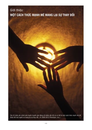 - 4 -
Giới thiệu:
MỘT CÁCH THỨC MẠNH MẼ MANG LẠI SỰ THAY ĐỔI
Các tổ chức phi chính phủ tuyên truyền vận động về nhiều vấn đề và có thể là một cách thức mạnh mẽ để
đoàn kết mọi người và mang lại sự thay đổi. (© 2000-2012 PhotoSpin, Inc.)