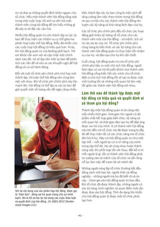 - 41 -
tin và đưa ra những quyết định khôn ngoan cho
tổ chức. Nếu một thành viên hội đồng vắng mặt
trong một cuộc họp, thì anh ta nên hỏi một
thành viên cùng hội đồng để tìm hiểu những gì
đã xảy ra và đặt các câu hỏi.
Nhiều hội đồng quản trị còn thành lập ra các ủy
ban để thực hiện các nhiệm vụ cụ thể giữa hai
phiên họp toàn thể hội đồng. Điều đó khiến cho
các cuộc họp hội đồng có hiệu quả hơn. Ví dụ,
khi hội đồng quản trị của Đường phố Sạch, Trẻ
em Khỏe cần xem xét và cập nhật một chính
sách nào đó, nó sẽ lập nên một ủy ban để phân
tích các vấn đề và nêu ra các khuyến nghị để hội
đồng có cơ sở hành động.
Đối với một tổ chức phi chính phủ nhỏ hay mới
thành lập, thì toàn thể hội đồng nên cùng làm
việc với nhau. Khi tổ chức phi chính phủ này lớn
mạnh lên, hội đồng có thể lập ra các ủy ban để
giải quyết một số lượng vấn đề ngày càng nhiều.
Việc thành lập các ủy ban cũng là một cách để
tăng cường làm việc theo nhóm trong hội đồng
và tạo cơ hội cho các thành viên hội đồng rèn
luyện các kỹ năng và khả năng lãnh đạo của họ.
Các tổ chức phi chính phủ đều tổ chức các hoạt
động giới thiệu kỹ lưỡng về tổ chức cho các
thành viên mới của hội đồng – sứ mệnh, lịch sử
và các dự án của nó. Tổ chức phi chính phủ
cũng trang bị kiến thức và các kỹ năng cho các
thành viên hội đồng quản trị thực hiện tốt nhiệm
vụ của họ, và đào tạo cho họ khi cần thiết.
Cuối cùng, hội đồng quản trị của tổ chức phi
chính phủ bầu ra một chủ tịch hội đồng, người
lãnh đạo có vai trò khuyến khích mọi thành viên
hội đồng cống hiến hết sức mình cho tổ chức.
Một vị chủ tịch hội đồng tốt sẽ tạo ra được một
môi trường tốt và những mối quan hệ làm việc
tốt giữa các thành viên hội đồng với nhau.
Làm thế nào để thành lập được một
hội đồng có hiệu quả và quyết định ai
sẽ tham gia hội đồng?
Thành lập một hội đồng quản trị là công việc
mất nhiều thời gian: thời gian tìm người có đủ
phẩm chất kết hợp giữa kiến thức, kỹ năng và
mối quan hệ, và thời gian đào tạo họ để đáp ứng
được vai trò của mình. Ít có thành viên hội đồng
nào khi đến với tổ chức mà đã được trang bị đầy
đủ để thực hiện tất cả các chức năng mà tổ chức
đòi hỏi ở họ. Hãy coi hội đồng quản trị như một
tập thể – mỗi người lại có vị trí riêng của mình
trong tập thể đó. Họ sẽ cùng nhau hoàn thành
công việc khi phối hợp tốt với nhau. Bất kể vị trí
mỗi người là gì, tất cả thành viên hội đồng phải
tin tưởng vào sứ mệnh của tổ chức và sẵn lòng
nỗ lực làm việc để vươn tới sứ mệnh đó.
Những người sáng lập tổ chức thường bắt đầu
bằng cách mời bạn bè, người thân và đồng
nghiệp – những người mà họ đã biết rõ và tin
cậy – tham gia vào hội đồng quản trị ban đầu.
Khi tổ chức đã được thành lập, những người có
các kỹ năng, kinh nghiệm và quan điểm mới cần
được đưa vào hội đồng. Tính đa dạng lớn khiến
cho hội đồng quản lý được một tổ chức phức
tạp hơn.
Ghi lại nội dung của các phiên họp hội đồng, được gọi
là “biên bản”, đóng vai trò quan trọng cho sự minh
bạch. Đó là hồ sơ lưu lại nội dung các cuộc thảo luận
và quyết định của hội đồng. (© 2003-2012 Shutter-
stock Images LLC)
 