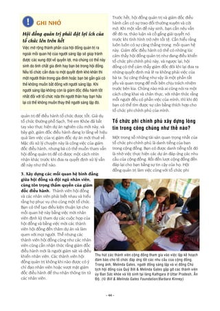 - 44 -
quản trị để điều hành tổ chức được tốt. Giả dụ
tổ chức Đường phố Sạch, Trẻ em Khỏe đã bắt
tay vào thực hiện dự án nghiên cứu mới này, và
bây giờ, giám đốc điều hành đang lo lắng về hiệu
quả làm việc của vị giám đốc dự án mới thuê về.
Mặc dù xử lý chuyện này là công việc của giám
đốc điều hành, nhưng bà có thể muốn tham vấn
hội đồng quản trị để có được một cách nhìn
nhận khác trước khi đưa ra quyết định xử lý vấn
đề này như thế nào.
3. Xây dựng các mối quan hệ bình đẳng
giữa hội đồng và đội ngũ nhân viên,
cùng tôn trọng thẩm quyền của giám
đốc điều hành. Thành viên hội đồng
và các nhân viên phải biết nhau và hiểu
rằng họ phục vụ cho cùng một tổ chức.
Bạn có thể tạo điều kiện thuận lợi cho
mối quan hệ này bằng việc mời nhân
viên định kỳ tham dự các cuộc họp của
hội đồng và bằng việc mời các thành
viên hội đồng đến thăm dự án và làm
quen với mọi người. Thế nhưng các
thành viên hội đồng cũng như các nhân
viên cũng cần nhận thức rằng giám đốc
điều hành mới là người giám sát và điều
khiển nhân viên. Các thành viên hội
đồng quản trị không khi nào được có ý
chỉ đạo nhân viên hoặc vượt mặt giám
đốc điều hành để thu nhận thông tin từ
các nhân viên.
Trước hết, hội đồng quản trị và giám đốc điều
hành cần có sự trao đổi thường xuyên và cởi
mở. Khi một vấn đề nảy sinh, bạn cần nêu vấn
đề đó ra, thảo luận và cố gắng giải quyết nó
trước khi tình hình trở nên tồi tệ. Cần hiểu rằng
luôn luôn có sự căng thẳng trong mối quan hệ
này. Giám đốc điều hành có thể có những lúc
cảm thấy hội đồng quản trị như đang điều khiển
tổ chức phi chính phủ này, và ngược lại, hội
đồng có thể cảm thấy giám đốc đôi khi lại đưa ra
những quyết định mà lẽ ra không phải việc của
bà ta. Sự căng thẳng như vậy là một phần tất
yếu và quan trọng để mỗi bên chịu trách nhiệm
trước bên kia. Chừng nào mà ai cũng nói ra một
cách công khai và chân thực, với nhận thức rằng
mỗi người đều có phần việc của mình, thì khi đó
bạn có thể tìm được sự cân bằng thích hợp cho
tổ chức phi chính phủ của mình.
Tổ chức phi chính phủ xây dựng lòng
tin trong công chúng như thế nào?
Một trong số những tài sản quan trọng nhất của
tổ chức phi chính phủ là danh tiếng của bạn
trong cộng đồng. Bạn có được danh tiếng tốt đó
là nhờ việc thực hiện các dự án đáp ứng các nhu
cầu của cộng đồng. Rồi đến lượt cộng đồng đền
đáp lại cho bạn bằng sự tin cậy của họ. Hội
đồng quản trị làm việc cùng với tổ chức phi
GHI NHỚ
Hội đồng quản trị phải đặt lợi ích của
tổ chức lên trên hết
Việc mở rộng thành phần của hội đồng quản trị ra
ngoài mối quan hệ của người sáng lập sẽ giúp tránh
được các xung đột về quyền lợi, mà chúng có thể nảy
sinh do tính chất gia đình hay bạn bè trong hội đồng.
Nếu tổ chức cần đưa ra một quyết định khó khăn thì
một người thân trong gia đình hoặc bạn bè gần gũi có
thể không muốn bất đồng với người sáng lập. Khi
người sáng lập không còn là giám đốc điều hành tốt
nhất đối với tổ chức nữa thì người thân hay bạn hữu
lại có thể không muốn thay thế người sáng lập đó.
Thu hút các thành viên cộng đồng tham gia vào việc lập kế hoạch
đảm bảo cho tổ chức đáp ứng tốt các nhu cầu của cộng đồng.
Trong ảnh, Melinda Gates, người đồng sáng lập và vị đồng Chủ
tịch hội đồng của Quỹ Bill & Melinda Gates gặp gỡ các thành viên
ủy Ban Sức khỏe và Vệ sinh tại làng Kathgara ở Uttar Pradesh, Ấn
Độ. (© Bill & Melinda Gates Foundation/Barbara Kinney)