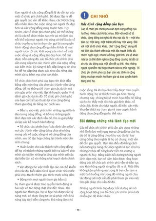 - 49 -
Con người và các cộng đồng là lý do tồn tại của
một tổ chức phi chính phủ. Dù được lập ra để
giải quyết các vấn đề khác nhau, các NGO cũng
đều nhằm làm cho cuộc sống con người tốt đẹp
hơn và các cộng đồng vững mạnh hơn. Tuy
nhiên, các tổ chức phi chính phủ có thể không
chỉ là các tổ chức nhân đạo với vai trò làm dịu
nỗi khổ của mọi người. Họ cũng có thể là các tổ
chức truyền sự tự tin (hay còn gọi là trao quyền
hành động) cho cộng đồng nhằm khích lệ mọi
người vươn tới các khát vọng của mình về một
cuộc sống và cộng đồng tốt đẹp hơn. Để đạt
được tiềm năng đó, các tổ chức phi chính phủ
cần cung cấp cho các thành viên của cộng đồng
các kiến thức, kỹ năng và bồi đắp lòng tự tin cho
họ để họ đáp ứng được các nhu cầu riêng của
mình và tự bênh vực cho bản thân.
Tổ chức phi chính phủ của bạn nên khởi đầu
bằng việc mở rộng cửa cho các thành viên cộng
đồng, để họ không chỉ tham gia các dự án mà
còn góp phần vào việc lập kế hoạch, quản lý và
đánh giá các dự án đó. Tổ chức phi chính phủ
của bạn có thể tạo thuận lợi cho cộng đồng
tham gia rộng rãi bằng các cách sau:
• Đầu tư vào việc phát triển những người lãnh
đạo trong cộng đồng, và hỗ trợ những người
lãnh đạo mới xác định vấn đề, tìm ra giải pháp
và lập các kế hoạch hành động;
• Tổ chức các phiên họp “xác định tầm nhìn”,
nơi các thành viên cộng đồng chia sẻ những
mong ước về cuộc sống và về cộng đồng của
mình, sau đó tập hợp chúng lại thành một tầm
nhìn chung;
• Huấn luyện cho các thành viên cộng đồng
để họ trở thành những người biết tự bảo vệ cho
mình và nói lên những lo lắng của mình với các
đại biểu dân cử và những nhà hoạch định chính
sách;
• Vận động cho việc thiết lập các cơ chế khiến
cho các đại biểu dân cử và quan chức nhà nước
phải chịu trách nhiệm giải trình trước công dân;
• Động viên mọi người tham gia bầu cử.
Sự tham gia và được trao quyền hành động là
hai việc có tác động chặt chẽ đến nhau. Khi
người dân tham gia, họ sẽ học hỏi được các kỹ
năng mới, có được lòng tự tin và phát triển khả
năng bày tỏ ý kiến cũng như khả năng làm chủ
cuộc sống. Và khi họ cảm thấy được trao quyền
hành động, họ sẽ thích tham gia hơn. Trong
chương này, chúng tôi sẽ minh họa điều đó bằng
cách cho thấy một tổ chức giả định khác, tổ
chức Sức khỏe cho Mọi người, đã tiếp cận việc
khuyến khích sự tham gia và trao quyền hành
động cho cộng đồng như thế nào.
Bồi dưỡng những nhà lãnh đạo mới
Các tổ chức phi chính phủ cần gây dựng những
nhà lãnh đạo mới ngay trong cộng đồng của họ,
dù đó là cộng đồng theo khu vực địa lý, hay
cộng đồng theo nghĩa là họ có chung một vấn
đề cần giải quyết. Bạn làm điều đó bằng cách
bồi dưỡng kỹ năng cho mọi người và tạo cho họ
những cơ hội để từng bước tiến tới cương vị
người chỉ huy. Bằng cách bồi dưỡng những người
lãnh đạo mới, bạn sẽ đảm bảo được rằng hoạt
động của tổ chức phi chính phủ vẫn sẽ tiếp tục
sau khi những người sáng lập đã ra đi. Một điều
không kém phần quan trọng là bạn cần tạo ra
một tình huống mà trong đó những người chịu
tác động bởi một vấn đề phải tham gia vào việc
tìm giải pháp cho vấn đề đó.
Những người lãnh đạo được bồi dưỡng sẽ mở
rộng hoạt động của tổ chức phi chính phủ dưới
nhiều góc độ khác nhau:
GHI NHỚ
Xác định cộng đồng của bạn
Các tổ chức phi chính phủ xác định cộng đồng của
họ theo nhiều cách khác nhau. Đối với một số tổ
chức, cộng đồng có nghĩa là khu vực địa lý – một khu
dân cư, một làng, một thành phố hay một vùng. Đối
với một số tổ chức khác, chữ “cộng đồng” dùng để
nói đến các thành viên của một tộc người thiểu số,
nhóm ngôn ngữ, nhóm tuổi hay giới tính. Và số khác
nữa lại có thể định nghĩa cộng đồng của họ là bất cứ
ai chịu tác động của một vấn đề cụ thể, như những
người bị nhiễm HIV hoặc thanh niên bị thất nghiệp. Tổ
chức phi chính phủ của bạn cần xác định rõ cộng
đồng mà bạn muốn họ tham gia và trao quyền hành
động cho họ.
 