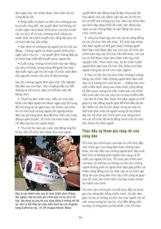 - 51 -
dịch giáo dục sức khỏe được nhà nước tài trợ
cũng đã bị cắt.
• Nhận biết và dành ưu tiên cho những gì mà
họ muốn thay đổi. Họ quyết định họ không chỉ
muốn ngân sách được khôi phục mà còn muốn
các cơ sở y tế có các chương trình nâng cao
nhận thức và tuyên truyền cho tầng lớp phụ nữ
có trình độ học vấn thấp;
• Xác định rõ những ai là người mà họ cần tác
động – những người có thẩm quyền khôi phục
ngân sách như cũ – và quyết định thông điệp gì
là thích hợp nhất để thuyết phục người đó;
• Cuối cùng, những nữ thủ lĩnh này vận động
các phụ nữ khác trong cộng đồng ký vào một
đơn kiến nghị, gửi thư đi hoặc tổ chức một đêm
cầu nguyện trước cửa sở y tế địa phương.
Sau khi những người lãnh đạo mới “tốt nghiệp”
lớp đào tạo của bạn, hãy cố gắng tiếp tục bồi
dưỡng và hỗ trợ họ. Bạn có thể làm việc đó
bằng cách:
• Thuê họ làm nhân viên. Nếu tổ chức Sức
khỏe cho Mọi người tìm được ngân quỹ bổ sung
để mở rộng dự án giáo dục sức khỏe của mình
thì có thể thuê những người tốt nghiệp khóa
đào tạo kỹ năng lãnh đạo để thực hiện các hoạt
động tuyên truyền, tổ chức hội thảo hoặc thậm
chí đào tạo lại cho người khác;
• Thu hút họ vào các cuộc vận động ủng hộ.
Ví dụ, nếu tổ chức Sức khỏe cho mọi người
quyết định vận động ủng hộ lập công quỹ lớn
hơn dành cho các bệnh viện bà mẹ và trẻ em,
họ có thể mời những cựu học viên của khóa đào
tạo lãnh đạo giúp thiết kế cuộc vận động này,
soạn ra các thông điệp và vận động các quan
chức chính phủ.
• Giúp họ tham gia vào các dự án cộng đồng
và các tổ chức liên kết khác. Tổ chức Sức khỏe
cho Mọi người có thể giới thiệu những người
lãnh đạo mới được đào tạo cho các tổ chức phi
chính phủ hay các tổ chức liên kết khác, nơi mà
họ có thể được nhận làm nhân viên hay tình
nguyện viên. Theo cách này, dự án huấn luyện
người lãnh đạo của tổ chức Sức khỏe cho Mọi
người mang lại lợi ích cho toàn ngành.
• Tạo cơ hội cho họ thực hiện những ý tưởng
riêng của mình. Nếu những người lãnh đạo mới
này có ý tưởng cho một dự án – chẳng hạn như
một chiến dịch nâng cao nhận thức cộng đồng
về tầm quan trọng của việc chăm sóc sức khỏe
tiền sinh sản cho các phụ nữ có thai nhiễm HIV
– khi đó tổ chức Sức khỏe cho Mọi người có thể
giúp họ vận động quyên góp để khởi đầu dự án
đó. Niềm tin mà họ thu được từ dự án này có
thể thôi thúc một số người trong số họ thành
lập các tổ chức phi chính phủ của riêng mình,
mà các tổ chức đó sẽ là đồng minh của tổ chức
Sức khỏe cho Mọi người.
Thúc đẩy sự tham gia rộng rãi của
công dân
Tổ chức phi chính phủ của bạn có thể thúc đẩy
việc tham gia của công dân theo những cách
khác với việc đào tạo những người lãnh đạo mới,
bởi thực ra không phải người nào cũng có tố
chất của người chỉ huy. Tổ chức phi chính phủ
của bạn có thể tạo ra những cơ hội cho những
người không phải là người lãnh đạo góp phần cải
thiện cộng đồng của họ. Việc tạo ra sự tham gia
rộng rãi của công dân như vậy cuối cùng sẽ giúp
cho tổ chức phi chính phủ của bạn hoàn thành
sứ mệnh của mình.
Tổ chức phi chính phủ có thể thúc đẩy sự tham
gia của công dân bằng nhiều cách, từ việc đơn
giản là tạo ra những cơ hội cho mọi người nói về
ước vọng tương lai của họ, cho đến động viên
họ bày tỏ công khai và bỏ phiếu. Các tổ chức
Đây là các thành viên của tổ chức Chiến dịch Chống
đói nghèo, một tổ chức phi chính phủ có trụ sở ở To-
kyo, tận dụng sự ủng hộ của cộng đồng ở những nơi rất
xa, như có thể thấy tại cuộc diễu hành tại Los Angeles,
bang California này. (© AP Images/Hector Mata)
 