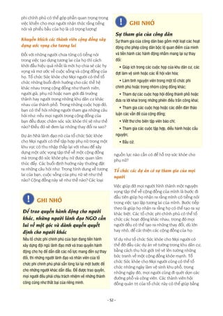 - 52 -
phi chính phủ có thể góp phần quan trọng trong
việc khiến cho mọi người nhận thức rằng tiếng
nói và phiếu bầu của họ là có trọng lượng!
Khuyến khích các thành viên cộng đồng xây
dựng ước vọng cho tương lai
Đối với những người chưa từng có tiếng nói
trong việc tạo dựng tương lai của họ thì cách
khởi đầu hiệu quả nhất là mời họ chia sẻ các hy
vọng và mơ ước về cuộc sống và cộng đồng của
họ. Tổ chức Sức khỏe cho Mọi người có thể tổ
chức những buổi định hướng cho các thế hệ
khác nhau trong cộng đồng như thanh niên,
người già, phụ nữ hoặc nam giới đã trưởng
thành hay người trong những khu dân cư khác
nhau của thành phố. Trong những cuộc họp đó,
bạn có thể hỏi những người tham gia những câu
hỏi như: nếu mọi người trong cộng đồng của
bạn đều được chăm sóc sức khỏe thì sẽ như thế
nào? Điều đó sẽ đem lại những thay đổi ra sao?
Dự án Nhà lãnh đạo nữ của tổ chức Sức khỏe
cho Mọi người có thể tập hợp phụ nữ trong một
khu vực có thu nhập thấp lại với nhau để xây
dựng một ước vọng tập thể về một cộng đồng
mà trong đó sức khỏe phụ nữ được quan tâm
thúc đẩy. Các buổi định hướng này thường đặt
ra những câu hỏi như: Trong hình dung về tương
lai của bạn, cuộc sống của phụ nữ sẽ như thế
nào? Cộng đồng này sẽ như thế nào? Các loại
nguồn lực nào cần có để hỗ trợ sức khỏe cho
phụ nữ?
Tổ chức các dự án có sự tham gia của mọi
người
Việc giúp đỡ mọi người hình thành một nguyện
vọng tập thể về cộng đồng của mình là bước đi
đầu tiên giúp họ nhận ra rằng mình có tiếng nói
trong việc tạo lập tương lai của mình. Bước tiếp
theo là giúp họ nhận ra rằng họ có thể tạo ra sự
khác biệt. Các tổ chức phi chính phủ có thể tổ
chức các hoạt động khác nhau, trong đó mọi
người đều có thể tạo ra những thay đổi, dù lớn
hay nhỏ, để cải thiện các cộng đồng của họ.
Ví dụ như tổ chức Sức khỏe cho Mọi người có
thể đỡ đầu các dự án vẽ tường trong khu dân cư,
bằng cách thu hút giới trẻ vẽ lên tường những
bức tranh về một cộng đồng khỏe mạnh. Tổ
chức Sức khỏe cho Mọi người cũng có thể tổ
chức những ngày làm vệ sinh khu phố, trong
những ngày đó, mọi người cùng đi quét dọn các
đường phố và công viên. Các thành viên hội
đồng quản trị của tổ chức này có thể giúp bằng
GHI NHỚ
Sự tham gia của công dân
Sự tham gia của công dân bao gồm một loạt các hoạt
động cho phép công dân bộc lộ quan điểm của mình
và tiến hành các hành động nhằm mang lại sự thay
đổi:
• Giúp ích trong các cuộc họp của khu dân cư, các
đợt làm vệ sinh hoặc các lễ hội văn hóa;
• Làm tình nguyện viên trong một tổ chức phi
chính phủ hoặc trong nhóm cộng đồng khác;
• Tham dự các cuộc họp hội đồng thành phố hoặc
đưa ra lời khai trong những phiên điều trần công khai;
• Tham gia các cuộc họp hoặc các diễn đàn thảo
luận các vấn đề của cộng đồng;
• Viết thư cho biên tập viên báo chí;
• Tham gia các cuộc tập hợp, diễu hành hoặc cầu
nguyện;
• Bầu cử.
GHI NHỚ
Để trao quyền hành động cho người
khác, những người lãnh đạo NGO cần
lui về một góc và dành quyền quyết
định cho người khác
Nếu tổ chức phi chính phủ của bạn đang tiến hành
xây dựng đội ngũ lãnh đạo mới và trao quyền hành
động cho họ để dẫn dắt các nỗ lực mang đến sự thay
đổi, thì những người lãnh đạo và nhân viên của tổ
chức phi chính phủ phải sẵn lòng lùi lại một bước để
cho những người khác dẫn đầu. Để được trao quyền,
mọi người đều phải chịu trách nhiệm về những thành
công cũng như thất bại của riêng mình.