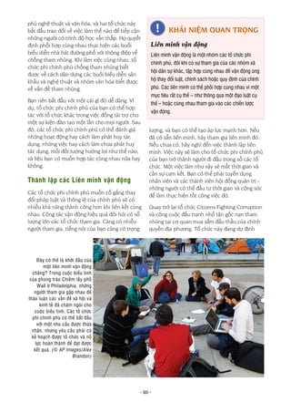 - 60 -
phủ nghệ thuật và văn hóa, và hai tổ chức này
bắt đầu trao đổi về việc làm thế nào để tiếp cận
những người có trình độ học vấn thấp. Họ quyết
định phối hợp cùng nhau thực hiện các buổi
biểu diễn nhà hát đường phố với thông điệp về
chống tham nhũng. Khi làm việc cùng nhau, tổ
chức phi chính phủ chống tham nhũng biết
được về cách dàn dựng các buổi biểu diễn sân
khấu và nghệ thuật và nhóm văn hóa biết được
về vấn đề tham nhũng.
Bạn nên bắt đầu với một cái gì đó dễ dàng. Ví
dụ, tổ chức phi chính phủ của bạn có thể hợp
tác với tổ chức khác trong việc đồng tài trợ cho
một sự kiện đào tạo một lần cho mọi người. Sau
đó, các tổ chức phi chính phủ có thể đánh giá
những hoạt động hay cách làm phát huy tác
dụng, những việc hay cách làm chưa phát huy
tác dụng, mỗi đối tượng hưởng lợi như thế nào,
và liệu bạn có muốn hợp tác cùng nhau nữa hay
không.
Thành lập các Liên minh vận động
Các tổ chức phi chính phủ muốn cố gắng thay
đổi pháp luật và thông lệ của chính phủ sẽ có
nhiều khả năng thành công hơn khi liên kết cùng
nhau. Công tác vận động hiệu quả đòi hỏi có số
lượng lớn các tổ chức tham gia. Càng có nhiều
người tham gia, tiếng nói của bạn càng có trọng
lượng, và bạn có thể tạo áp lực mạnh hơn. Nếu
đã có sẵn liên minh, hãy tham gia liên minh đó.
Nếu chưa có, hãy nghĩ đến việc thành lập liên
minh. Việc này sẽ làm cho tổ chức phi chính phủ
của bạn trở thành người đi đầu trong số các tổ
chức. Một việc làm như vậy sẽ mất thời gian và
cần sự cam kết. Bạn có thể phải tuyển dụng
nhân viên và các thành viên hội đồng quản trị -
những người có thể đầu tư thời gian và công sức
để làm thực hiện tốt công việc đó.
Quay trở lại tổ chức Citizens Fighting Corruption
và công cuộc đấu tranh nhổ tận gốc nạn tham
nhũng tại cơ quan mua sắm đấu thầu của chính
quyền địa phương. Tổ chức này đang dự định
Đây có thể là khởi đầu của
một liên minh vận động
chăng? Trong cuộc biểu tình
của phong trào Chiếm lấy phố
Wall ở Philadelphia, những
người tham gia gặp nhau để
thảo luận các vấn đề xã hội và
kinh tế đã châm ngòi cho
cuộc biểu tình. Các tổ chức
phi chính phủ có thể bắt đầu
với một nhu cầu được thừa
nhận, nhưng yêu cầu phải có
kế hoạch được tổ chức và nỗ
lực hoàn thành để đạt được
kết quả. (© AP Images/Alex
Brandon)
KHÁI NIỆM QUAN TRỌNG
Liên minh vận động
Liên minh vận động là một nhóm các tổ chức phi
chính phủ, đôi khi có sự tham gia của các nhóm xã
hội dân sự khác, tập hợp cùng nhau để vận động ủng
hộ thay đổi luật, chính sách hoặc quy định của chính
phủ. Các liên minh có thể phối hợp cùng nhau vì một
mục tiêu rất cụ thể – như thông qua một đạo luật cụ
thể – hoặc cùng nhau tham gia vào các chiến lược
vận động.
 