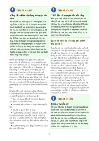 - 61 -
thành lập một liên minh gồm nhiều bên liên
quan, như các tổ chức phi chính phủ chăm sóc
sức khỏe, giáo dục, và các lĩnh vực nhà ở. Tất cả
đều muốn mình thắng thầu và nhận được các
hợp đồng từ chính quyền thành phố, và đều
quan ngại về sự tham nhũng trong quá trình
chọn và trao thầu. Tổ chức Citizens Fighting
Corruption thấy rằng qua việc thống nhất các tổ
chức phi chính phủ này thành một liên minh
lớn, tất cả họ đều có thể có tiếng nói chung và
gia tăng áp lực cải cách cơ quan mua sắm chính
phủ.
Để giúp liên minh này thành công, tổ chức
Citizens Fighting Corruption cần phải đảm bảo
có sự thống nhất về các điểm sau đây:
• Cam kết chung đối với liên minh dựa trên
các giá trị và tầm nhìn chung.
• Vai trò và trách nhiệm rõ ràng cho từng đối
tác.
• Cơ chế ra quyết định rõ ràng.
• Truyền thông cởi mở và sự minh bạch. Biết
rõ những thông tin nào cần chia sẻ và không
nên chia sẻ và chia sẻ như thế nào, chẳng hạn
như thông qua email, gọi điện, và gặp gỡ thường
xuyên.
• Quy trình thống nhất để giải quyết các xung
đột hoặc bất đồng.
Quan hệ với các tổ chức phi chính
phủ quốc tế
Quan hệ với các tổ chức phi chính phủ quốc tế
cho phép tổ chức phi chính phủ nhỏ bé của bạn
tiếp cận các thông tin về các chuẩn mực và
thông lệ toàn cầu có ảnh hưởng đến công việc
của bạn. Các tổ chức quốc tế là thành viên quan
trọng trong mạng lưới hỗ trợ của bạn, họ sẽ lên
tiếng và bảo vệ bạn khi cần thiết. Qua việc tiếp
xúc với các tổ chức phi chính phủ quốc tế,
Citizens Fighting Corruption biết được về các
công ước quốc tế, pháp luật mẫu của các nước
khác và các chiến lược vận động hiệu quả ở
những nơi khác. Vạch trần các chính trị gia, nhân
viên chính phủ và chủ doanh nghiệp tham
nhũng có thể là một việc làm nguy hiểm. Tổ
chức phi chính phủ càng có nhiều mối quan hệ
quốc gia và quốc tế với với các nhà hoạt động
chống tham nhũng, sẽ càng có nhiều người canh
phòng và yêu cầu bảo vệ nếu Citizens Fighting
Corruption bị đe dọa.
THAM KHẢO
Chia sẻ nguồn lực
Khi nhận thấy rằng tổ chức phi chính phủ của bạn và
của tổ chức khác hoạt động hướng tới tầm nhìn và
các mục tiêu giống nhau, thì việc chia sẻ chuyên môn
và các tài liệu của bạn sẽ rất hữu ích, như chương
trình đào tạo, các công cụ, tờ thông tin, danh sách
liên lạc, vv . Các tổ chức phi chính phủ cũng có thể
đào tạo nhân viên của nhau trong các lĩnh vực mà họ
có kiến thức, chuyên môn và kỹ năng.
THAM KHẢO
Cộng tác nhằm xây dựng năng lực của
bạn
Khi mới bắt đầu thành lập và có ít kinh nghiệm và ít
nguồn lực thì việc tìm một tổ chức phi chính phủ đã
thành lập để phối hợp là cách tốt để xây dựng năng
lực của bạn nhằm thiết kế và vận hành các dự án. Tổ
chức phi chính phủ của bạn phải có một gì đó giá trị
chứng minh cho tổ chức phi chính phủ đã được thành
lập để được chấp nhận bạn là một thành viên cấp
thấp. Ví dụ, tổ chức phi chính phủ của bạn có mối
quan hệ rất tốt với cộng đồng mà tổ chức phi chính
phủ kia muốn phục vụ. Những kinh nghiệm mà tổ
chức phi chính phủ của bạn có được thông qua việc
hợp tác sẽ giúp cải thiện cơ hội giành được các khoản
tài trợ riêng trong tương lai.
THAM KHẢO
Thiết lập các nguyên tắc nền tảng
Điều quan trọng khi các tổ chức phi chính phủ bắt
đầu phối hợp công việc là thiết lập được các quy tắc
nền tảng cho sự phối hợp này. Mặc dù bạn không tạo
ra một cơ cấu chính thức, nhưng các tổ chức phi
chính phủ phải thống nhất về nguyên tắc cơ bản để
tiến hành các cuộc họp chung, truyền thông, và các
dự án thực hiện cùng nhau.