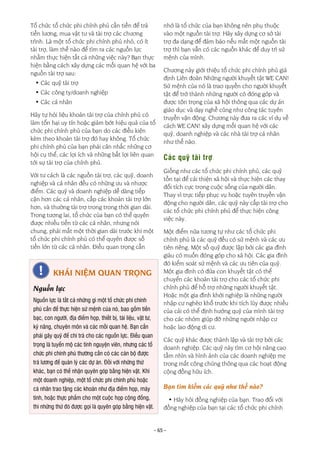 - 65 -
Tổ chức tổ chức phi chính phủ cần tiền để trả
tiền lương, mua vật tư và tài trợ các chương
trình. Là một tổ chức phi chính phủ nhỏ, có ít
tài trợ, làm thế nào để tìm ra các nguồn lực
nhằm thực hiện tất cả những việc này? Bạn thực
hiện bằng cách xây dựng các mối quan hệ với ba
nguồn tài trợ sau:
• Các quỹ tài trợ
• Các công ty/doanh nghiệp
• Các cá nhân
Hãy tự hỏi liệu khoản tài trợ của chính phủ có
làm tổn hại uy tín hoặc giảm bớt hiệu quả của tổ
chức phi chính phủ của bạn do các điều kiện
kèm theo khoản tài trợ đó hay không. Tổ chức
phi chính phủ của bạn phải cân nhắc những cơ
hội cụ thể, các lợi ích và những bất lợi liên quan
tới sự tài trợ của chính phủ.
Với tư cách là các nguồn tài trợ, các quỹ, doanh
nghiệp và cá nhân đều có những ưu và nhược
điểm. Các quỹ và doanh nghiệp dễ dàng tiếp
cận hơn các cá nhân, cấp các khoản tài trợ lớn
hơn, và thường tài trợ trong trong thời gian dài.
Trong tương lai, tổ chức của bạn có thể quyên
được nhiều tiền từ các cá nhân, nhưng nói
chung, phải mất một thời gian dài trước khi một
tổ chức phi chính phủ có thể quyên được số
tiền lớn từ các cá nhân. Điều quan trọng cần
nhớ là tổ chức của bạn không nên phụ thuộc
vào một nguồn tài trợ. Hãy xây dựng cơ sở tài
trợ đa dạng để đảm bảo nếu mất một nguồn tài
trợ thì bạn vẫn có các nguồn khác để duy trì sứ
mệnh của mình.
Chương này giới thiệu tổ chức phi chính phủ giả
định Liên đoàn Những người khuyết tật WE CAN!
Sứ mệnh của nó là trao quyền cho người khuyết
tật để trở thành những người có đóng góp và
được tôn trọng của xã hội thông qua các dự án
giáo dục và dạy nghề cũng như công tác tuyên
truyền vận động. Chương này đưa ra các ví dụ về
cách WE CAN! xây dựng mối quan hệ với các
quỹ, doanh nghiệp và các nhà tài trợ cá nhân
như thế nào.
Các quỹ tài trợ
Giống như các tổ chức phi chính phủ, các quỹ
tồn tại để cải thiện xã hội và thực hiện các thay
đổi tích cực trong cuộc sống của người dân.
Thay vì trực tiếp phục vụ hoặc tuyên truyền vận
động cho người dân, các quỹ này cấp tài trợ cho
các tổ chức phi chính phủ để thực hiện công
việc này.
Một điểm nữa tương tự như các tổ chức phi
chính phủ là các quỹ đều có sứ mệnh và các ưu
tiên riêng. Một số quỹ được lập bởi các gia đình
giàu có muốn đóng góp cho xã hội. Các gia đình
đó kiểm soát sứ mệnh và các ưu tiên của quỹ.
Một gia đình có đứa con khuyết tật có thể
chuyển các khoản tài trợ cho các tổ chức phi
chính phủ để hỗ trợ những người khuyết tật.
Hoặc một gia đình khởi nghiệp là những người
nhập cư nghèo khổ trước khi tích lũy được nhiều
của cải có thể định hướng quỹ của mình tài trợ
cho các nhóm giúp đỡ những người nhập cư
hoặc lao động di cư.
Các quỹ khác được thành lập và tài trợ bởi các
doanh nghiệp. Các quỹ này tìm cơ hội nâng cao
tầm nhìn và hình ảnh của các doanh nghiệp mẹ
trong mắt công chúng thông qua các hoạt động
cộng đồng hữu ích.
Bạn tìm kiếm các quỹ như thế nào?
• Hãy hỏi đồng nghiệp của bạn. Trao đổi với
đồng nghiệp của bạn tại các tổ chức phi chính
KHÁI NIỆM QUAN TRỌNG
Nguồn lực
Nguồn lực là tất cả những gì một tổ chức phi chính
phủ cần để thực hiện sứ mệnh của nó, bao gồm tiền
bạc, con người, địa điểm họp, thiết bị, tài liệu, vật tư,
kỹ năng, chuyên môn và các mối quan hệ. Bạn cần
phải gây quỹ để chi trả cho các nguồn lực. Điều quan
trọng là tuyển mộ các tình nguyện viên, nhưng các tổ
chức phi chính phủ thường cần có các cán bộ được
trả lương để quản lý các dự án. Đối với những thứ
khác, bạn có thể nhận quyên góp bằng hiện vật. Khi
một doanh nghiệp, một tổ chức phi chính phủ hoặc
cá nhân trao tặng các khoản như địa điểm họp, máy
tính, hoặc thực phẩm cho một cuộc họp cộng đồng,
thì những thứ đó được gọi là quyên góp bằng hiện vật.