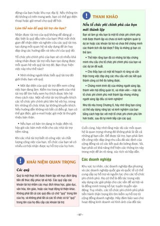 - 67 -
động của bạn hoặc khu vực địa lý. Nếu thông tin
đó không có trên trang web, bạn có thể gọi điện
thoại hoặc gửi email cho quỹ để hỏi.
Làm thế nào để quỹ tài trợ cho bạn?
Nhận được tài trợ của quỹ không dễ dàng gì –
đặc biệt là quỹ đầu tiên của bạn! Phải mất thời
gian để nhận diện và nghiên cứu các quỹ tài trợ,
tạo dựng mối quan hệ và xây dựng đề án hay
đáp ứng các hướng dẫn và tiêu chí của quỹ đó.
Tổ chức phi chính phủ của bạn sẽ có nhiều khả
năng nhận được tài trợ nếu bạn tạo dựng được
mối quan hệ với quỹ tài trợ đó. Bạn thực hiện
việc này như thế nào?
• Nhờ những người khác biết quỹ tài trợ đó
giới thiệu bạn với quỹ.
• Mời đại diện của quỹ tài trợ đến xem công
việc bạn đang làm. Kiểm tra trang web của nhà
tài trợ để tìm hiểu xem họ thích được liên hệ
theo cách nào. Một số nhà tài trợ khuyến khích
các tổ chức phi chính phủ liên hệ với họ, trong
khi những tổ chức khác lại không khuyến khích.
Nếu hướng dẫn không nói bất cứ điều gì, bạn có
thể gọi điện, gửi e-mail hoặc gửi một lá thư giới
thiệu bản thân.
• Nếu bạn có bản tin dạng in hoặc điện tử,
hãy gửi các bản mới nhất cho các nhà tài trợ
tiềm năng.
Khi các nhà tài trợ biết rõ công việc và chất
lượng công việc của bạn, tổ chức của bạn sẽ có
nhiều cơ hội nhận được sự hỗ trợ của họ hơn.
Cuối cùng, hãy nhớ rằng mặc dù các mối quan
hệ là quan trọng nhưng đó không phải là tất cả
những gì bạn cần. Để được tài trợ, bạn phải làm
tốt công việc đáp ứng nhu cầu đã xác định của
cộng đồng và có các kết quả đo lường được. Và,
bạn phải có khả năng thể hiện các thông tin này
trong một đề án rõ ràng, súc tích và hấp dẫn.
Các doanh nghiệp
Khu vực tư nhân, các doanh nghiệp địa phương
và các doanh nghiệp quốc gia và quốc tế có thể
cung cấp sự hỗ trợ và nguồn lực cho các tổ chức
phi chính phủ. Họ có thể là đối tác trong việc
xây dựng các giải pháp cho các vấn đề xã hội và
là đồng minh trong nỗ lực tuyên truyền vận
động. Tuy nhiên, các tổ chức phi chính phủ phải
tiến hành thận trọng khi tìm kiếm sự hỗ trợ từ
cộng đồng doanh nghiệp. Hãy đảm bảo sao cho
hoạt động kinh doanh và hình ảnh của đối tác
THAM KHẢO
Nếu tổ chức phi chính phủ của bạn
mới thành lập
Bạn sẽ làm gì nếu bạn là một tổ chức phi chính phủ
mới được thành lập và chưa có kinh nghiệm quản lý
dự án hoặc các khoản tài trợ và chưa thể chứng minh
các thành tích đã đạt được? Đây là những gì bạn có
thể làm:
• Thể hiện rằng bạn đã có những tài liệu chứng
minh nhu cầu cho tổ chức phi chính phủ của bạn và
các dự án đề xuất.
• Cho thấy bạn có một kế hoạch rõ ràng và cẩn
thận trong việc đáp ứng các nhu cầu với các kết quả
thành công có thể đo lường được.
• Chứng minh trình độ của những người sáng lập,
thành viên hội đồng quản trị, và nhân viên – mặc dù
tổ chức phi chính phủ mới thành lập nhưng những
người sáng lập đều có kinh nghiệm!
Như đã nêu trong Chương 6, hãy nhớ rằng bạn cũng
có thể xây dựng năng lực và kinh nghiệm của bạn
bằng cách hợp tác với một tổ chức phi chính phủ lớn
hơn trước, sau đó tự mình tiếp cận các quỹ.
KHÁI NIỆM QUAN TRỌNG
Các quỹ
Quỹ là một thực thể được thành lập với mục đích tặng
tiền để thúc đẩy phúc lợi xã hội. Các quỹ cấp các
khoản tài trợ nhằm các mục đích khoa học, giáo dục,
văn hóa, tôn giáo, hoặc các hoạt động từ thiện khác.
Không phải tất cả các quỹ đều có chữ “quỹ” trong tên
của họ, và không phải tất cả các tổ chức có từ “quỹ”
trong tên của họ đều cấp các khoản tài trợ.
 