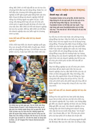 - 69 -
riêng, WE CAN! có thể nộp đề án xin tài trợ cho
chương trình đào tạo kỹ năng sống. Hoặc họ có
thể tiếp cận chương trình đóng góp doanh
nghiệp và đề nghị quyên góp bằng hiện vật như
điện thoại di động mà doanh nghiệp thiết kế
riêng cho những người suy giảm thị lực. Cuối
cùng, nếu đang phối hợp với các tổ chức phi
chính phủ vì người khuyết tật khác tổ chức hội
chợ việc làm, WE CAN! có thể mời doanh nghiệp
tài trợ cho sự kiện. Đổi lại, WE CAN! có thể đưa
tên doanh nghiệp vào các biểu ngữ và chương
trình sự kiện.
Làm thế nào để tìm nhà tài trợ doanh
nghiệp?
Chắc chắn bạn biết các doanh nghiệp quốc gia,
khu vực và quốc tế hiện diện ở quốc gia, thành
phố và cộng đồng của bạn. Có thể bạn mua sản
phẩm của họ, hoặc bạn biết các nhân viên của
họ nếu họ có nhà máy hoặc văn phòng trong
cộng đồng của bạn. Hãy tìm hiểu các sản phẩm
khác nhau mà mọi người mua và sử dụng trong
cộng đồng. Thương hiệu điện thoại di động, thực
phẩm ăn nhẹ hoặc giày quần vợt nào phổ biến
nhất? Các doanh nghiệp sản xuất các mặt hàng
này có kết nối với cộng đồng của bạn, đây là
cộng đồng cung cấp thị trường hoặc lực lượng
lao động cho các doanh nghiệp đó. Hãy tìm hiểu
cách thức mà các doanh nghiệp này hỗ trợ các
tổ chức phi chính phủ và làm thế nào để có
được hỗ trợ đó.
Hãy hỏi đồng nghiệp tại các tổ chức phi chính
phủ khác để xin danh sách liên hệ của các
doanh nghiệp của họ, đặc biệt là tên của các cá
nhân có khả năng giúp đỡ. Hãy nhớ rằng, nếu
bạn yêu cầu người khác chia sẻ thông tin, bạn
cũng phải sẵn sàng chia sẻ lại với họ. Các tổ
chức phi chính phủ cần phối hợp với nhau để có
thêm nguồn lực trong việc củng cố các mục tiêu
của mình.
Làm thế nào để các doanh nghiệp tài trợ cho
bạn?
Giống như các quỹ tài trợ, bạn phải xây dựng
quan hệ cá nhân với các cán bộ chủ chốt của
các doanh nghiệp đó. Tuy nhiên, các thông điệp
gửi đến các doanh nghiệp sẽ khác với các thông
điệp gửi đến các quỹ. Các doanh nghiệp có xu
hướng tiếp cận theo hướng kinh doanh trong
việc cấp tài trợ và muốn thấy được “lợi nhuận”
trên “các khoản đầu tư” đó. Tổ chức phi chính
phủ của bạn phải chỉ ra được lợi nhuận đó.
Ví dụ, WE CAN! đã nêu ra số lượng người khuyết
tật đã được đào tạo tìm việc làm và sống tự lập.
KHÁI NIỆM QUAN TRỌNG
Danh mục các quỹ
Foundation Center có trụ sở tại Mỹ, đã tiến hành thu
thập thông tin về các quỹ quốc tế và các quỹ có trụ
sở tại Mỹ trong nhiều thập kỷ. Các tài liệu của
Foundation Center có thể tiếp cận trực tuyến. Truy
cập trang web www.foundationcenter.org và nhấp
vào mục “Tìm nhà tài trợ” để tìm thông tin về các nhà
tài trợ quốc tế.
Có nhiều loại sự kiện gây quỹ. Dự án Chiếc bát rỗng
(Empty Bowls Project), một chương trình cấp cơ sở
gây quỹ cho những người đang cần sự giúp đỡ, đã tổ
chức sự kiện này tại một nhà thờ. Những người thợ
gốm đã quyên tặng những chiếc bát thủ công sau đó
được trao cho những vị khách mời đã mua vé cho bữa
ăn gồm súp và bánh mì. Số tiền thu được sẽ dùng làm
từ thiện. (© AP Images/The Tribune Democrat/John
Rucosky)
 