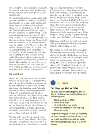 - 7 -
chứ không phải vì lợi ích của các cá nhân cụ thể.
Trong vai trò quản trị của mình, hội đồng quản
trị thực hiện giám sát tài chính đối với tổ chức
phi chính phủ.
Tổ chức phi chính phủ của bạn chịu trách nhiệm
giải trình như thế nào? Thường thì, các tổ chức
phi chính phủ chỉ có trách nhiệm giải trình với
những người gây quỹ và các nhà tài trợ chứ
không phải các cộng đồng của họ. Tất nhiên các
nhà tài trợ yêu cầu bạn phải báo cáo cho họ,
trong khi cộng đồng của bạn thì không. Ở nhiều
nước, các bộ ngành của chính phủ phụ trách
công tác giám sát các tổ chức phi chính phủ yêu
cầu phải có báo cáo thường niên. Nhưng các tổ
chức phi chính phủ chịu trách nhiệm với cộng
đồng mà họ phục vụ như thế nào? Họ thực hiện
điều đó bằng cách tổ chức các cuộc họp cộng
đồng, thực hiện khảo sát và viết các báo cáo
thường niên, các bản tin và các hình thức tiếp
cận cộng đồng khác. Bạn không chỉ thường
xuyên thông báo cho đối tượng dân cư mình
phục vụ của bạn về các hoạt động của mình, mà
phải lấy ý kiến và phản hồi của họ. Nếu các tổ
chức phi chính phủ đòi hỏi trách nhiệm giải
trình ở những người khác, thì chính bản thân tổ
chức đó cũng cần có trách nhiệm giải trình.
Sự minh bạch
Khi một vật trong suốt, bạn có thể nhìn xuyên
thấu qua nó. Đó là cách các tổ chức phi chính
phủ phải hoạt động. Các bên liên quan cần thấy
rõ được về tổ chức của bạn và nắm bắt được
các chương trình hoạt động như thế nào, các
quỹ được sử dụng ra sao và ra quyết định như
thế nào. Tổ chức phi chính phủ thể hiện sự
minh bạch bằng cách cung cấp các thông tin kịp
thời và chính xác về các hoạt động, tài chính,
chính sách, thủ tục và các quyết định. Khi đã
minh bạch, bạn có cơ hội tìm hiểu làm thế nào
để thực hiện công việc của mình tốt hơn. Khi
những người khác có thông tin về những gì
bạn sẽ làm và cách bạn thực hiện, họ có thể
đưa ra những ý tưởng để cải thiện.
Tính hợp pháp, sự minh bạch và trách nhiệm
giải trình đi liền với nhau. Nếu một tổ chức phi
chính phủ không có trách nhiệm giải trình cho
các bên liên quan, thì nó sẽ không được xem là
hợp pháp. Nếu một tổ chức phi chính phủ
không minh bạch, tự bản thân nó không thể có
trách nhiệm và những tổ chức khác cũng thế.
Hơn nữa, chịu trách nhiệm và minh bạch sẽ giúp
bạn tạo dựng lòng tin với cộng đồng. Có được
lòng tin của cộng đồng là chìa khóa để thực hiện
sứ mệnh của bạn. Khi các thành viên trong cộng
đồng mất niềm tin vào một tổ chức phi chính
phủ, họ sẽ ít tham gia vào các chương trình
hoặc ít sử dụng các dịch vụ của tổ chức đó.
Càng có trách nhiệm và càng minh bạch, thì bạn
càng được tin cậy. Và càng có được nhiều lòng
tin, bạn càng có thể phục vụ cộng đồng tốt hơn.
Là lãnh đạo một tổ chức phi chính phủ, bạn có
thể duy trì những nguyên tắc này vì đây là chìa
khóa cho sự thành công của bạn.
Một tổ chức phi chính phủ khi bị phanh phui
về những việc làm tham nhũng hoặc quản lý
yếu kém sẽ làm xấu mặt tất cả các tổ chức phi
chính phủ, và cả khu vực phi chính phủ sẽ mất
đi tính hợp pháp trong con mắt của công
chúng. Mặt khác, khi duy trì các nguyên tắc
này trong lời nói và hành động, các tổ chức
phi chính phủ sẽ tạo dựng được lòng tin và sự
tin tưởng vào công việc của họ. Cuốn sổ tay
này sẽ giúp tổ chức của bạn thực hiện việc đó.
GHI NHỚ
Các thuật ngữ khác về NGO
Bạn có thể nghe đến các thuật ngữ khác được sử
dụng để mô tả các tổ chức hoạt động để thúc đẩy lợi
ích của công chúng:
• Tổ chức xã hội dân sự (CSOs)
• Tổ chức phi lợi nhuận
• Hội từ thiện hoặc tổ chức từ thiện
• Tổ chức cấp cơ sở hoặc tổ chức cộng đồng
• Tổ chức tình nguyện
Trong một số trường hợp, các thuật ngữ nói đến từng
loại hình tổ chức phi chính phủ cụ thể. Ví dụ, tổ chức
cấp cơ sở là những tổ chức phi chính phủ nơi các
thành viên của cộng đồng tập hợp lại để tự giúp đỡ
lẫn nhau.
 