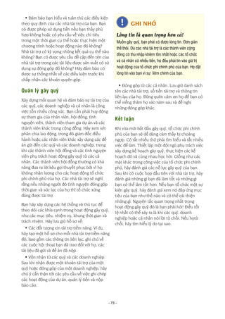 - 73 -
• Đảm bảo bạn hiểu và tuân thủ các điều kiện
theo quy định của các nhà tài trợ của bạn. Bạn
có được phép sử dụng tiền nếu bạn thấy phù
hợp không hoặc có yêu cầu về việc chi tiêu
trong một thời gian cụ thể hoặc thực hiện một
chương trình hoặc hoạt động nào đó không?
Nhà tài trợ có kỳ vọng những kết quả cụ thể nào
không? Bạn có được yêu cầu đề cập đến tên của
nhà tài trợ trong các tài liệu được sản xuất có sử
dụng sự đóng góp đó không? Hãy đảm bảo có
được sự thống nhất về các điều kiện trước khi
chấp nhận các khoản quyên góp.
Quản lý gây quỹ
Xây dựng mối quan hệ và đảm bảo sự tài trợ của
các quỹ, các doanh nghiệp và cá nhân là công
việc tốn nhiều công sức. Bạn cần phải huy động
sự tham gia của nhân viên, hội đồng, tình
nguyện viên, thành viên tham gia dự án và các
thành viên khác trong cộng đồng. Hãy xem xét
phân chia lao động, trong đó giám đốc điều
hành hoặc các nhân viên khác xây dựng các đề
án gửi đến các quỹ và các doanh nghiệp, trong
khi các thành viên hội đồng và các tình nguyện
viên phụ trách hoạt động gây quỹ từ các cá
nhân. Các thành viên hội đồng thường có khả
năng đưa ra lời kêu gọi thuyết phục bởi vì họ
không nhận lương cho các hoạt động tổ chức
phi chính phủ của họ. Các nhà tài trợ sẽ nghĩ
rằng nếu những người đó tình nguyện đóng góp
thời gian và sức lực của họ thì tổ chức xứng
đáng được tài trợ.
Bạn hãy xây dựng các hệ thống và thủ tục để
theo dõi các khía cạnh trong hoạt động gây quỹ,
như các mục tiêu, nhiệm vụ, khung thời gian và
trách nhiệm. Hãy lưu giữ hồ sơ về:
• Các đối tượng xin tài trợ tiềm năng. Ví dụ,
hãy tạo một hồ sơ cho mỗi nhà tài trợ tiềm năng
đó, bao gồm các thông tin liên lạc, ghi chú về
các cuộc hội thoại bạn đã trao đổi với họ, các
tài liệu đã gửi và đề án đã nộp.
• Vốn nhận từ các quỹ và các doanh nghiệp.
Sau khi nhận được một khoản tài trợ của một
quỹ hoặc đóng góp của một doanh nghiệp, hãy
chú ý cẩn thận tới các yêu cầu về việc ghi chép
các hoạt động của dự án, quản lý tiền và nộp
báo cáo.
• Đóng góp từ các cá nhân. Lưu giữ danh sách
tên các nhà tài trợ, số tiền tài trợ và thông tin
liên lạc của họ. Đừng quên cảm ơn họ để bạn có
thể viếng thăm họ vào năm sau và đề nghị
những đóng góp khác.
Kết luận
Khi vừa mới bắt đầu gây quỹ, tổ chức phi chính
phủ của bạn sẽ dễ dàng cảm thấy bị choáng
ngợp. Có rất nhiều thứ phải tìm hiểu và rất nhiều
việc để làm. Thiết lập một đội ngũ phụ trách việc
xây dựng kế hoạch gây quỹ, thực hiện các kế
hoạch đó và cùng nhau học hỏi. Giống như các
mặt khác trong công việc của tổ chức phi chính
phủ, hãy đánh giá các nỗ lực gây quỹ của bạn.
Sau khi có cuộc họp đầu tiên với nhà tài trợ, hãy
đánh giá những gì bạn đã làm tốt và những gì
bạn có thể làm tốt hơn. Nếu bạn tổ chức một sự
kiện gây quỹ, hãy đánh giá xem nó đáp ứng mục
tiêu của bạn như thế nào và có thể cải thiện
những gì. Nguyên tắc quan trọng nhất trong
hoạt động gây quỹ đó là bạn phải hỏi! Điều tồi
tệ nhất có thể xảy ra là khi các quỹ, doanh
nghiệp hoặc cá nhân nói lời từ chối. Nếu họtừ
chối, hãy tìm hiểu lý do tại sao.
GHI NHỚ
Lòng tin là quan trọng hơn cả!
Muốn gây quỹ, bạn phải có được lòng tin. Đơn giản
thế thôi. Dù các nhà tài trợ là các thành viên cộng
đồng có thu nhập khiêm tốn nhất hoặc các tổ chức
và cá nhân có nhiều tiền, họ đều phải tin vào giá trị
hoạt động của tổ chức phi chính phủ của bạn. Họ đặt
lòng tin vào bạn vì sự liêm chính của bạn.
 