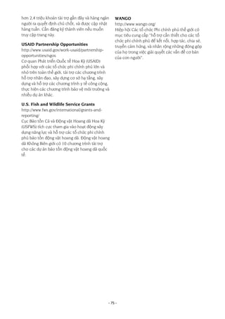 - 75 -
hơn 2,4 triệu khoản tài trợ gần đây và hàng ngàn
người ra quyết định chủ chốt, và được cập nhật
hàng tuần. Cần đăng ký thành viên nếu muốn
truy cập trang này.
USAID Partnership Opportunities
http://www.usaid.gov/work-usaid/partnership-
opportunities/ngos
Cơ quan Phát triển Quốc tế Hoa Kỳ (USAID)
phối hợp với các tổ chức phi chính phủ lớn và
nhỏ trên toàn thế giới, tài trợ các chương trình
hỗ trợ nhân đạo, xây dựng cơ sở hạ tầng, xây
dựng và hỗ trợ các chương trình y tế công cộng,
thực hiện các chương trình bảo vệ môi trường và
nhiều dự án khác.
U.S. Fish and Wildlife Service Grants
http://www.fws.gov/international/grants-and-
reporting/
Cục Bảo tồn Cá và Động vật Hoang dã Hoa Kỳ
(USFWS) tích cực tham gia vào hoạt động xây
dựng năng lực và hỗ trợ các tổ chức phi chính
phủ bảo tồn động vật hoang dã. Động vật hoang
dã Không Biên giới có 10 chương trình tài trợ
cho các dự án bảo tồn động vật hoang dã quốc
tế.
WANGO
http://www.wango.org/
Hiệp hội Các tổ chức Phi chính phủ thế giới có
mục tiêu cung cấp “hỗ trợ cần thiết cho các tổ
chức phi chính phủ để kết nối, hợp tác, chia sẻ,
truyền cảm hứng, và nhân rộng những đóng góp
của họ trong việc giải quyết các vấn đề cơ bản
của con người”.
 