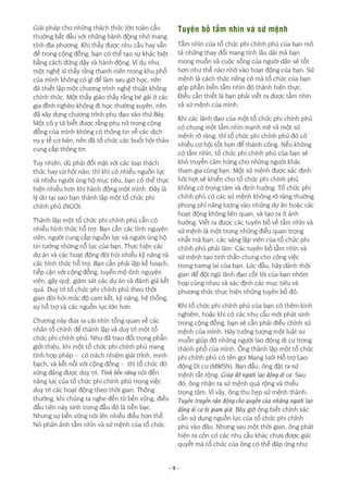 - 9 -
Giải pháp cho những thách thức lớn toàn cầu
thường bắt đầu với những hành động nhỏ mang
tính địa phương. Khi thấy được nhu cầu hay vấn
đề trong cộng đồng, bạn có thể tạo sự khác biệt
bằng cách đứng dậy và hành động. Ví dụ như,
một nghệ sĩ thấy rằng thanh niên trong khu phố
của mình không có gì để làm sau giờ học, nên
đã thiết lập một chương trình nghệ thuật không
chính thức. Một thầy giáo thấy rằng bé gái ở các
gia đình nghèo không đi học thường xuyên, nên
đã xây dựng chương trình phụ đạo vào thứ Bảy.
Một cô y tá biết được rằng phụ nữ trong cộng
đồng của mình không có thông tin về các dịch
vụ y tế cơ bản, nên đã tổ chức các buổi hội thảo
cung cấp thông tin.
Tuy nhiên, dù phải đối mặt với các loại thách
thức hay cơ hội nào, thì khi có nhiều nguồn lực
và nhiều người ủng hộ mục tiêu, bạn có thể thực
hiện nhiều hơn khi hành động một mình. Đây là
lý do tại sao bạn thành lập một tổ chức phi
chính phủ (NGO).
Thành lập một tổ chức phi chính phủ cần có
nhiều hình thức hỗ trợ. Bạn cần các tình nguyện
viên, người cung cấp nguồn lực và người ủng hộ
tin tưởng những nỗ lực của bạn. Thực hiện các
dự án và các hoạt động đòi hỏi nhiều kỹ năng và
các hình thức hỗ trợ. Bạn cần phải lập kế hoạch,
tiếp cận với cộng đồng, tuyển mộ tình nguyện
viên, gây quỹ, giám sát các dự án và đánh giá kết
quả. Duy trì tổ chức phi chính phủ theo thời
gian đòi hỏi mức độ cam kết, kỹ năng, hệ thống,
sự hỗ trợ và các nguồn lực lớn hơn.
Chương này đưa ra cái nhìn tổng quan về các
nhân tố chính để thành lập và duy trì một tổ
chức phi chính phủ. Như đã trao đổi trong phần
giới thiệu, khi một tổ chức phi chính phủ mang
tính hợp pháp – có trách nhiệm giải trình, minh
bạch, và kết nối với cộng đồng – thì tổ chức đó
xứng đáng được duy trì. Tính bền vững nói đến
năng lực của tổ chức phi chính phủ trong việc
duy trì các hoạt động theo thời gian. Thông
thường, khi chúng ta nghe đến từ bền vững, điều
đầu tiên nảy sinh trong đầu đó là tiền bạc.
Nhưng sự bền vững nói lên nhiều điều hơn thế.
Nó phản ánh tầm nhìn và sứ mệnh của tổ chức.
Tuyên bố tầm nhìn và sứ mệnh
Tầm nhìn của tổ chức phi chính phủ của bạn mô
tả những thay đổi mang tính lâu dài mà bạn
mong muốn và cuộc sống của người dân sẽ tốt
hơn như thế nào nhờ vào hoạt động của bạn. Sứ
mệnh là cách thức riêng có mà tổ chức của bạn
góp phần biến tầm nhìn đó thành hiện thực.
Điều cần thiết là bạn phải viết ra được tầm nhìn
và sứ mệnh của mình.
Khi các lãnh đạo của một tổ chức phi chính phủ
có chung một tầm nhìn mạnh mẽ và một sứ
mệnh rõ ràng, thì tổ chức phi chính phủ đó có
nhiều cơ hội tốt hơn để thành công. Nếu không
có tầm nhìn, tổ chức phi chính phủ của bạn sẽ
khó truyền cảm hứng cho những người khác
tham gia cùng bạn. Một sứ mệnh được xác định
hời hợt sẽ khiến cho tổ chức phi chính phủ
không có trọng tâm và định hướng. Tổ chức phi
chính phủ có các sứ mệnh không rõ ràng thường
phung phí năng lượng vào những dự án hoặc các
hoạt động không liên quan, và tạo ra ít ảnh
hưởng. Viết ra được các tuyên bố về tầm nhìn và
sứ mệnh là một trong những điều quan trọng
nhất mà bạn, các sáng lập viên của tổ chức phi
chính phủ phải làm. Các tuyên bố tầm nhìn và
sứ mệnh tạo tinh thần chung cho công việc
trong tương lai của bạn. Lúc đầu, hãy dành thời
gian để đội ngũ lãnh đạo cốt lõi của bạn nhóm
họp cùng nhau và xác định các mục tiêu và
phương thức thực hiện những tuyên bố đó.
Khi tổ chức phi chính phủ của bạn có thêm kinh
nghiệm, hoặc khi có các nhu cầu mới phát sinh
trong cộng đồng, bạn sẽ cần phải điều chỉnh sứ
mệnh của mình. Hãy tưởng tượng một luật sư
muốn giúp đỡ những người lao động di cư trong
thành phố của mình. Ông thành lập một tổ chức
phi chính phủ có tên gọi Mạng lưới Hỗ trợ Lao
động Di cư (MWSN). Ban đầu, ông đặt ra sứ
mệnh rất rộng: Giúp đỡ người lao động di cư. Sau
đó, ông nhận ra sứ mệnh quá rộng và thiếu
trọng tâm. Vì vậy, ông thu hẹp sứ mệnh thành:
Tuyên truyền vận động cho quyền của những người lao
động di cư bị giam giữ. Bây giờ ông biết chính xác
cần sử dụng nguồn lực của tổ chức phi chính
phủ vào đâu. Nhưng sau một thời gian, ông phát
hiện ra còn có các nhu cầu khác chưa được giải
quyết mà tổ chức của ông có thể đáp ứng như
 