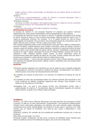 podem atrofiar e sofrer queratinização. As alterações do suor podem alterar os cheiros do
  corpo, para pior.
  Ossos
  nos animais, experimentalmente, a falta de vitamina A provoca alterações como o
  aumento da porosidade e espessamento dos ossos.
  Sistema nervoso
  alterações do olfato, do paladar e da audição podem ocorrer. Lesões de nervos e aumento
  na produção de líquor com hidrocefalia têm sido relatados.
  Sangue
  pode haver diminuição na formação de glóbulos vermelhos.
Manifestações de excesso:
O excesso de vitamina A, uma situação freqüente em pessoas que ingerem vitaminas
deliberadamente, pode causar manifestações clinicas desagradáveis e até perigosas.
A intoxicação por vitamina A poder ser aguda ou crônica. A ingestão prolongada de 30 mg/dia
de retinol, durante 6 meses ou mais, provoca intoxicações. Algumas pessoas mesmo com 10
mg/dia já apresentam sintomas. Em crianças, 7,5 a 15 mg/dia durante um mês já produz
manifestações de toxicidade. Para acontecer uma intoxicação aguda são necessários, para um
adulto, 500 mg; para um jovem, 100 mg; e para uma criança, 30 mg.
Pela ingestão exagerada podem surgir manifestações como pele seca, áspera e descamativa,
fissuras nos lábios, ceratose folicular, dores ósseas e articulares, dores de cabeça, tonturas e
náuseas, queda de cabelos, cãibras, lesões hepáticas e paradas do crescimento além de dores
ósseas. Podem surgir também falta de apetite, edema, cansaço, irritabilidade e sangramentos.
Aumentos do baço e fígado, alterações de provas de função hepática, redução dos níveis de
colesterol e HDL colesterol também podem ocorrer. Já foram observados casos de
envenenamento fatais pela ingestão de fígado de urso polar. Grande cuidado deve ser dado a
produtos que contenham o ácido retinóico usado no tratamento do acne.
Doses recomendadas - 1 mg por dia para pessoas normais. Para mulheres grávidas, pessoas
com distúrbios de digestão das gorduras, diabete, idosos e alcoólatras são recomendas doses
25 a 50% maiores.
ALERTAS:

  Existem estudos realizados com voluntários em que se observou que a ingestão exagerada
  e prolongada de vitamina A aumentou incidência de câncer, principalmente o de mama e
  intestino grosso. Isso ainda não está plenamente confirmado.
  A ingestão em excesso de pode levar a um aumento na incidência de fraturas de colo de
  fêmur.
  A ingestão do dobro das necessidades diárias em mulheres grávidas está associada a uma
  maior incidência de defeitos congênitos específicos das crianças. Essa também é uma
  assertiva que necessita ser confirmada.
  Sugestão final - se você é uma pessoa normal, com alimentação normal, evite a
  suplementação de vitamina A. Se apresentar alguma manifestação sugestiva de carência
  dessa vitamina, consulte o seu médico e peça orientação.




VITAMINA E
Histórico : em 1922, Evans e Bischop observaram que ratas grávidas não conseguiam manter
a prenhez na falta de um fator desconhecido. Engravidavam, mas abortavam posteriormente.
Também foram observadas alterações nos testículos dos ratos carentes dessa substância,
considerada como sendo antiesterilidade, daí vitamina E. Evans isolou a vitamina e em 1936,
verificou que se tratava de tocoferóis, num total de oito, sendo o alfatocoferol o mais
importante.
Sinônimos: tocoferol. Em verdade são oito substâncias semelhantes reunidas sob o nome de
tocoferóis.
Dose diária recomendada: 10 a 30 UI.
Principais funções: inicialmente, era tida como a vitamina da fertilidade sendo indicada para
tratar a impotência sexual. Para desilusão de alguns, isso nunca foi comprovado.
 