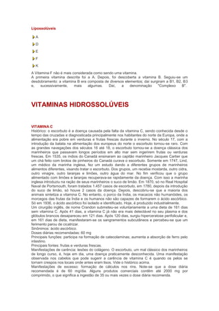 Lipossolúveis

  A
  D
  E
  F
  K
A Vitamina F não é mais considerada como sendo uma vitamina.
A primeira vitamina descrita foi a A. Depois, foi descoberta a vitamina B. Seguiu-se um
desdobramento: a vitamina B era composta de diversos elementos; daí surgiram a B1, B2, B3
e,    sucessivamente,    mais    algumas.   Daí,    a   denominação     "Complexo     B".




VITAMINAS HIDROSSOLÚVEIS


VITAMINA C
Histórico: o escorbuto é a doença causada pela falta da vitamina C, sendo conhecida desde o
tempo das cruzadas e diagnosticada principalmente nos habitantes do norte da Europa, onde a
alimentação era pobre em verduras e frutas frescas durante o inverno. No século 17, com a
introdução da batata na alimentação dos europeus do norte o escorbuto tornou-se raro. Com
as grandes navegações dos séculos 16 até 18, o escorbuto tornou-se a doença clássica dos
marinheiros que passavam longos períodos em alto mar sem ingerirem frutas ou verduras
frescas. Em 1535, os índios do Canadá ensinaram ao capitão marinheiro Jacques Cartier que
um chá feito com brotos de pinheiros do Canadá curava o escorbuto. Somente em 1747, Lind,
um médico da marinha inglesa, fez um estudo dando a diferentes grupos de marinheiros
alimentos diferentes, visando tratar o escorbuto. Dos grupos, um recebia mostarda, outro cidra,
outro vinagre, outro laranjas e limões, outro água do mar. No fim verificou que o grupo
alimentado com limões e laranjas recuperava-se rapidamente da doença. Com isso a marinha
inglesa introduziu na ração de seus marinheiros o suco de limão. Em 1870, só no Real Hospital
Naval de Portsmouth, foram tratados 1.457 casos de escorbuto, em 1780, depois da introdução
do suco de limão, só houve 2 casos da doença. Depois, descobriu-se que a maioria dos
animais sintetiza a vitamina C. No entanto, o porco da Índia, os macacos não humanóides, os
morcegos das frutas da Índia e os humanos não são capazes de formarem o ácido ascórbico.
Só em 1936, o ácido ascórbico foi isolado e identificado. Hoje, é produzido industrialmente.
Um cirurgião inglês, de nome Crandon submeteu-se voluntariamente a uma dieta de 161 dias
sem vitamina C. Após 41 dias, a vitamina C já não era mais detectável no seu plasma e dos
glóbulos brancos desapareceu em 121 dias. Após 120 dias, surgiu hiperceratose perifolicular e,
em 161 dias de dieta, manifestaram-se os sangramentos subcutâneos e percebeu-se que um
ferimento parou de cicatrizar.
Sinônimos: ácido ascórbico.
Doses diárias recomendadas: 60 mg
Principais funções: participa na formação de catecolaminas; aumenta a absorção de ferro pelo
intestino.
Principais fontes: frutas e verduras frescas.
Manifestações de carência: lesões do colágeno. O escorbuto, um mal clássico dos marinheiros
de longo curso, é, hoje em dia, uma doença praticamente desconhecida. Uma manifestação
observada nos cabelos que pode sugerir a carência de vitamina C é quando os pelos se
tornam crespos nos locais onde antes eram lisos. Vide o histórico acima.
Manifestações de excesso: formação de cálculos nos rins. Note-se que a dose diária
recomendada é de 60 mg/dia. Alguns produtos comerciais contêm até 2000 mg por
comprimido, o que significa a ingestão de 35 ou mais vezes o dose diária recomenda.
 