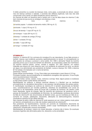 O efeito preventivo ou curador de doenças virais, como gripe, a prevenção de câncer, reduzir
risco de doença cardíaca e catarata, o aumento das defesas orgânicas, tudo isso não está
comprovado como sendo um efeito terapêutico útil da vitamina C.
As chances de obter um benefício para a saúde com o uso de altas doses de vitamina C são
bem menores do que as de se conseguir uma doença a mais.
Alimentos                 ricos               em                  vitamina               C:

  mamão papaia: 1 unidade de tamanho médio (188 mg vit. C)
  brócolis: 1 copo (116 mg vit. C)
  suco de laranja: 1 copo (97 mg vit. C)
  morangos: 1 copo (84 mg vit. C)
  laranja: 1 unidade de umbigo (75 mg)
  kiwi: 1 unidade (74 mg)
  melão: 1 copo (68 mg)
  manga: 1 unidade (57 mg)




VITAMINA B 1
Histórico: A vitamina B1 foi a primeira do complexo B a ser descoberta. A sua falta provoca o
beribéri, doença cuja incidência aumentou significativamente no século 19, principalmente na
Ásia quando se começou a produzir o arroz polido. Em 1880 o almirante Takaki da marinha
japonesa provou que a causa do beribéri era alimentar, ao acrescentar à dieta dos marinheiros
da marinha nipônica peixes, carnes, cevada e vegetais. Em 1897 Eijkman, um médico
holandês que atuava em Java observou que o pó resultante do polimento do arroz, se diluído
em água e se administrado aos portadores de beribéri, curava a doença. Em 1936 a vitamina
B1 foi isolada e foi batizada com o nome de tiamina.
Sinônimos: Tiamina
Doses diárias recomendadas: 1,5 mg. Para mães que amamentam e para idosos é 3,0 mg
Principais funções: atua principalmente no metabolismo energético dos açúcares. A sua função
como neurotransmissor é discutida.
Principais fontes: carnes, cereais, nozes, verduras e cerveja. Nota: alguns peixes e crustáceos
e chás pretos podem conter fatores anti-tiamina.
Manifestações de carência: a doença carencial clássica é o Beribéri que se manifesta
principalmente em alcoólatras desnutridos e nas pessoas mal-alimentadas dos países pobres.
A manifestação neurológica da carência de vitamina B1 é também denominada de Beribéri
seco, caracterizando-se por neurites periféricas, distúrbios da sensibilidade com zonas de
anestesia ou de hiperestesia, perda de forças até a paralisia de membros. No cérebro, pode
haver depressão, perda de energia, falta de memória até síndromes de demência como a
psicose de Korsakoff e a encefalopatia de Wernicke. As manifestações cardíacas decorrentes
da falta de vitamina B1 são denominadas de Beribéri úmido, que se manifesta por falta de ar,
aumento do coração, palpitações, taquicardia, alterações do eletrocardiograma, inclusive
insuficiência cardíaca do tipo débito elevado.
Nas crianças de peito a falta de vitamina B1 pode aparecer por ser o leite materno muito pobre
em tiamina, principalmente se a mãe não receber suplemento de vitamina B1.
Nos portadores de hipertireoidismo, havendo um aumento do metabolismo decorrente da
atividade exagerada do hormônio da tireóide, podem surgir manifestações de carência de
vitamina B1 causada pelo consumo aumentado.
Manifestações de excesso: mesmo em doses elevadas, a tiamina não é tóxica. Os eventuais
excessos ingeridos são eliminados pelos rins, deixando a urina amarelada.
 