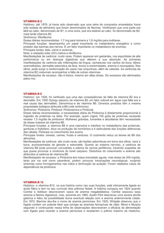 VITAMINA B 2
Histórico: até 1879, já havia sido observado que uma série de compostos amarelados havia
sido isolada de alimentos que foram denominados de flavinas. Verificaram que uma parte era
lábil ao calor, denominado de B1, e uma outra, que era estável ao calor, foi denominado de B2,
mais tarde vitamina B2.
Sinônimos: Riboflavina
Doses diárias recomendadas: 1,7 mg para homens e 1,6 mg/dia para mulheres.
Principais funções: desempenha um papel importante no metabolismo energético e como
protetor das bainhas dos nervos. É um fator importante no metabolismo de enzimas.
Principais fontes: leite, carne e verduras.
Nota: a radiação solar (UV) inativa a riboflavina.
Manifestações de carência: muito raras. Podem aparecer em gestantes, nos esportistas de alta
performance ou em doenças digestivas que alterem a sua absorção. As primeiras
manifestações de carência são inflamações da língua, rachaduras nos cantos da boca, lábios
avermelhados, dermatite seborréica da face, tronco e extremidades, anemia e neuropatias. Nos
olhos, pode surgir a neoformação de vasos nas conjuntivas, além de catarata. As carências de
vitamina B2 costumam acompanhar a falta de outras vitaminas.
Manifestações de excesso: não é tóxica, mesmo em altas doses. Os excessos são eliminados
pelos rins.




VITAMINA B 6
Histórico: em 1926, foi verificado que uma das conseqüências da falta de vitamina B2 era a
dermatite. Em 1936 György separou da vitamina B2 um fator solúvel em água cuja falta era a
real causa das dermatites. Denominou-a de vitamina B6. Diversos produtos têm a mesma
propriedade biológica atribuída à B6 (vide sinônimos).
Sinônimos: Piridoxina, Piridoxol, Piridoxamina e Piridoxal.
Doses diárias recomendadas: a necessidade diária de Piridoxina é diretamente proporcional à
ingestão de proteínas na dieta. Por exemplo, quem ingere 100 g/dia de proteínas necessita
receber 1,5 mg/dia de piridoxina. Mulheres grávidas, fumantes e alcoólatras têm necessidade
de doses maiores da vitamina B6.
Principais funções: a vitamina B6 é uma coenzima e interfere no metabolismo das proteínas,
gorduras e triptofano. Atua na produção de hormônios e é estimulante das funções defensivas
das células. Participa no crescimento dos jovens
Principais fontes: cereais, carnes, frutas e verduras. O cozimento reduz os teores de B6 dos
alimentos.
Manifestações de carência: são muito raras, são lesões seborréicas em torno dos olhos, nariz e
boca, acompanhadas de glossite e estomatite. Quanto ao sistema nervoso, a carência de
vitamina B6 pode provocar convulsões e edema de nervos periféricos, havendo suspeitas de
que possa provocar a síndrome do túnel carpiano. Distúrbios do crescimento e anemia são
atribuídos à carência de vitamina B6.
Manifestações de excesso: a Piridoxina tem baixa toxicidade aguda, mas doses de 200 mg/dia,
tanto por via oral como parenteral, podem provocar intoxicações neurológicas, surgindo
sintomas como formigamentos nas mãos e diminuição da audição. Foram relatados casos de
dependência da piridoxina.




VITAMINA B 12
Histórico: a vitamina B12, na sua história como nas suas funções, está intimamente ligada ao
ácido fólico e tem no seu currículo dois prêmios Nobel. A história começou em 1824 quando
Combe e Addison descreveram casos de anemia megaloblástica. Combe associou essa
anemia a fatores digestivos, mas, somente em 1860, Austin Flint descreveu uma severa atrofia
gástrica e falou da possibilidade duma eventual relação com a anemia anteriormente citada.
Em 1872, Biermer deu-lhe o nome de anemia perniciosa. Em 1925, Whipple observou que o
fígado contém um potente fator que corrigia as anemias ferroprivas de cães. Minot e Murphy
seguindo e continuando nessa linha de observações descreveram a eficácia da alimentação
com fígado para reverter a anemia perniciosa e receberam o prêmio máximo da medicina.
 