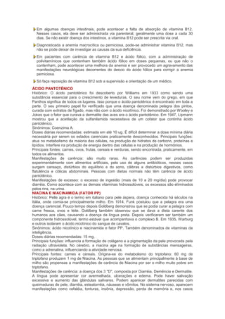 Em algumas doenças intestinais, pode acontecer a falta de absorção de vitamina B12.
  Nesses casos, ela deve ser administrada via parenteral, geralmente uma dose a cada 30
  dias. Se não existir doença dos intestinos, a vitamina B12 pode ser prescrita via oral.
  Diagnosticada a anemia macrocítica ou perniciosa, pode-se administrar vitamina B12, mas
  não se pode deixar de investigar as causas da sua deficiência.
  Em pacientes com carência de vitamina B12 e ácido fólico, com a administração de
  polivitamínicos que contenham também ácido fólico em doses pequenas, ou que não o
  contenham, pode acontecer uma melhora da anemia e ser provocado um agravamento das
  manifestações neurológicas decorrentes do desvio do ácido fólico para corrigir a anemia
  perniciosa.
  Só faça reposição de vitamina B12 sob a supervisão e orientação de um médico.
ÁCIDO PANTOTÊNICO
Histórico: O ácido pantotênico foi descoberto por Williams em 1933 como sendo uma
substância essencial para o crescimento de leveduras. O seu nome vem do grego, em que
Panthos significa de todos os lugares. Isso porque o ácido pantotênico é encontrado em toda a
parte. O seu primeiro papel foi verificado que uma doença denominada pelagra dos pintos,
curada com extratos de fígado, mas não com o ácido nicotínico. Foi demonstrado por Wooley e
Jokes que o fator que curava a dermatite das aves era o ácido pantotênico. Em 1947, Lipmann
mostrou que a acetilação da sulfanilamida necessitava de um cofator que continha ácido
pantotênico.
Sinônimos: Coenzima A.
Doses diárias recomendadas: estimada em até 10 ug. É difícil determinar a dose mínima diária
necessária por serem os estados carenciais praticamente desconhecidos. Principais funções:
atua no metabolismo da maioria das células, na produção de hidratos de carbono, proteínas e
lipídios. Interfere na produção de energia dentro das células e na produção de hormônios.
Principais fontes: carnes, ovos, frutas, cereais e verduras, sendo encontrada, praticamente, em
todos os alimentos.
Manifestações de carência: são muito raras. As carências podem ser produzidas
experimentalmente com alimentos artificiais, pelo uso de alguns antibióticos, nesses casos
surgem cansaço, distúrbios do equilíbrio e do sono, cãibras e distúrbios digestivos, como
flatulência e cólicas abdominais. Pessoas com dietas normais não têm carência de ácido
pantotênico.
Manifestações de excesso: o excesso de ingestão (mais de 10 a 20 mg/dia) pode provocar
diarréia. Como acontece com as demais vitaminas hidrossolúveis, os excessos são eliminados
pelos rins, na urina.
NIACINA E NIACINAMIDA (FATOR PP)
Histórico: Pelle agra é o termo em italiano para pele áspera, doença conhecida há séculos na
Itália, onde comia-se principalmente milho. Em 1914, Funk postulou que a pelagra era uma
doença carencial. Pouco tempo depois Goldberg demonstrou que se podia curar a pelagra com
carne fresca, ovos e leite. Goldberg também observou que se dava a dieta carente dos
humanos aos cães, causando a doença da língua preta. Depois verificaram ser também um
componente hidrossolúvel, termo estável que acompanhava o complexo B. Em 1935, Warburg
e outros isolaram o ácido nicotínico do sangue de cavalos.
Sinônimos: ácido nicotínico e niacinamida e fator PP. Também denominados de vitaminas da
inteligência.
Doses diárias recomendadas: 15 mg.
Principais funções: influencia a formação de colágeno e a pigmentação da pele provocada pela
radiação ultravioleta. No cérebro, a niacina age na formação de substâncias mensageiras,
como a adrenalina, influenciando a atividade nervosa.
Principais fontes: carnes e cereais. Origina-se do metabolismo do triptofano: 60 mg de
triptofano produzem 1 mg de Niacina. As pessoas que se alimentam principalmente à base de
milho são propensas a manifestações de carência de Niacina por ser o milho muito pobre em
triptofano.
Manifestações de carência: a doença dos 3 "D", composta por Diarréia, Demência e Dermatite.
A língua pode apresentar cor avermelhada, ulcerações e edema. Pode haver salivação
excessiva e aumento das glândulas salivares. Podem aparecer dermatites parecidas com
queimaduras de pele, diarréia, esteatorréia, náuseas e vômitos. No sistema nervoso, aparecem
manifestações como cefaléia, tonturas, insônia, depressão, perda de memória e, nos casos
 