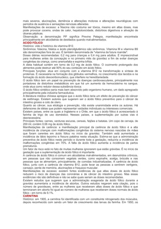 mais severos, alucinações, demência e alterações motoras e alterações neurológicas com
períodos de ausência e sensações nervosas alteradas.
Manifestações de excesso: a Niacina não costuma ser tóxica, mesmo em altas doses, mas
pode provocar coceira, ondas de calor, hepatotoxicidade, distúrbios digestivos e ativação de
úlceras pépticas.
Observação: a denominação PP significa Previne Pelagra, manifestação encontrada
principalmente em alcoólatras de destilados quando mal-alimentados.
ACIDO FÓLICO
Histórico: vide o histórico da vitamina B12.
Sinônimos: folacina, folatos e ácido pteroilglutâmico são sinônimos. Vitamina M e vitamina B9
são denominações fora de uso. É também denominada de "vitamina da futura mamãe".
Doses diárias recomendadas: 0,2 mg para crianças e 0,4 mg para adultos. É imprescindível
para mulheres antes da concepção e no primeiro mês da gravidez a fim de evitar doenças
congênitas da criança, como anencefalia e espinha bífida.
A dieta habitual contém em torno de 0,2 mg de ácido fólico. O cozimento prolongado dos
alimentos pode destruir até 90% do seu conteúdo em ácido fólico.
Principais funções: atua em conjunto com a vitamina B12 na transformação e síntese de
proteínas. É necessária na formação dos glóbulos vermelhos, no crescimento dos tecidos e na
formação do ácido desoxiribonucleico, que interfere na hereditariedade.
O ácido fólico tem um papel na prevenção de doenças cardiovasculares, principalmente nos
portadores de distúrbios metabólicos em que há um aumento da hemocisteína no sangue,
onde atua como redutor dessa substância tóxica.
O ácido fólico sintético seria mais bem absorvido pelo organismo humano, um dado apregoado
principalmente pela indústria farmacêutica.
A literatura médica chinesa apregoa que o ácido fólico teria um efeito de prevenção do câncer
de estômago. Existem autores que sugerem ser o ácido fólico preventivo para o câncer de
intestino grosso e colo de útero.
Quanto ao câncer, sua etiologia e prevenção, não existe unanimidade entre os autores. Há
defensores de idéias que podem representar vaidades individuais ou interesses comerciais.
Existem países, entre os quais a Inglaterra e o Chile, em que o ácido fólico é acrescentado à
farinha de trigo de uso doméstico. Nesses países, a suplementação por outras vias é
desnecessária.
Principais fontes: carnes, verduras escuras, cereais, feijões e batatas. Um copo de cerveja, de
200 ml, contém 0,06 mg de ácido fólico.
Manifestações de carência: a manifestação principal da carência de ácido fólico é a alta
incidência de crianças com malformações congênitas do sistema nervoso nascidas de mães
que foram carentes em ácido fólico no início da gravidez. Também está aumentada a
incidência de lábio leporino e fissura palatina nesta situação. Estima-se que a administração
preventiva de ácido fólico neste período e durante toda a gestação, reduziria a incidência de
malformações congênitas em 70%. A falta de ácido fólico aumenta a incidência de partos
prematuros.
Um fator de risco está no fato de muitas mulheres ignorarem que estão grávidas. É no início da
gestação que a suplementação de ácido fólico é importante.
A carência de ácido fólico é comum em alcoólatras mal-alimentados, em desnutridos crônicos,
em pessoas que não consomem vegetais verdes, como espinafre, acelga, brócolis e nas
pessoas que se alimentam, principalmente, de comidas industrializadas. A carência de ácido
fólico, junto com a carência de vitamina B12, pode levar as pessoas a sentirem vertigens,
cansaço, perda de memória, alucinações e fraqueza muscular.
Manifestações de excesso: existem fortes evidências de que altas doses de ácido fólico
reduzem o risco de doenças das coronárias e de câncer do intestino grosso. Mas essas
evidências não são definitivas e não se sabe quais seriam as doses recomendadas.
Existem estudos que sugerem que a administração exagerada de ácido fólico durante a
gravidez aumentaria a incidência de abortos. Outros estudos negaram esta citação, pois o
número de gravidezes, entre as mulheres que receberam altas doses de ácido fólico e que
terminaram em aborto foi igual ao número de mulheres que receberam doses normais de ácido
fólico - em torno de 9,1%.
CARNITINA
Histórico: em 1905, a carnitina foi identificada com um constituinte nitrogenado dos músculos,
depois reconhecido com sendo um fator de crescimento das larvas da farinha. Em 1950, os
 