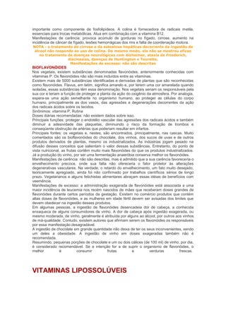 importante como componente de fosfolipídeos. A colina é fornecedora de radicais metila,
essenciais para trocas metabólicas. Atua em combinação com a vitamina B12.
Manifestações de carência: provoca acúmulo de gorduras no fígado, cirrose, aumento na
incidência de câncer de fígado, lesões hemorrágicas dos rins e falta de coordenação motora.
NOTA - o tratamento de cirrose e da esteatose hepáticas decorrente da ingestão de
 álcool não responde ao uso de colina. Do mesmo modo, ela não se mostrou eficaz
    no tratamento de doenças neurológicas com Alzheimer, ataxia de Friederich,
                  discinesias, doenças de Huntington e Tourette.
                   Manifestações de excesso: não são descritas
BIOFLAVONÓIDES
Nos vegetais, existem substâncias denominadas flavonóides, anteriormente conhecidas com
vitaminas P. Os flavonóides não são mais incluídos entre as vitaminas.
Existem mais de 5000 substâncias identificadas e derivadas de plantas que são reconhecidas
como flavonóides. Flavus, em latim, significa amarelo e, por terem uma cor amarelada quando
isoladas, essas substâncias têm essa denominação. Nos vegetais seriam os responsáveis pela
sua cor e teriam a função de proteger a planta da ação do oxigênio da atmosfera. Por analogia,
espera-se uma ação semelhante no organismo humano, ao proteger as células do corpo
humano, principalmente as dos vasos, das agressões e degenerações decorrentes da ação
dos radicais ácidos sobre os tecidos.
Sinônimos: vitamina P, Rutina
Doses diárias recomendadas: não existem dados sobre isso.
Principais funções: proteger o endotélio vascular das agressões dos radicais ácidos e também
diminuir a adesividade das plaquetas, diminuindo o risco da formação de trombos e
conseqüente obstrução de artérias que poderiam resultar em infartos.
Principais fontes: os vegetais e, nestes, são encontrados, principalmente, nas cascas. Muito
comentados são os bioflavonóides do chocolate, dos vinhos, dos sucos de uvas e de outros
produtos derivados de plantas, mesmo os industrializados. As indústrias jogam pesado na
difusão desses conceitos que salientam o valor dessas substâncias. Entretanto, do ponto de
vista nutricional, as frutas contêm muito mais flavonóides do que os produtos industrializados.
Já a produção do vinho, por ser uma fermentação anaeróbia conserva melhor os flavonóides.
Manifestações de carência: não são descritas, mas é admitido que a sua carência favoreceria o
envelhecimento precoce, onde sua falta não ofereceria o fator protetor às alterações
degenerativas vasculares. Na verdade, o retardo do envelhecimento, um fato muito desejado,
teoricamente apregoado, ainda foi não confirmado por trabalhos científicos sérios de longo
prazo. Vegetarianos e alguns fetichistas alimentares abraçam essas idéias de benefícios com
veemência.
Manifestações de excesso: a administração exagerada de flavonóides está associada a uma
maior incidência de leucemia nos recém nascidos de mães que receberam doses grandes de
flavonóides durante certos períodos da gestação. Existem no comércio produtos que contém
altas doses de flavonóides, e as mulheres em idade fértil devem ser avisadas dos limites que
devem obedecer na ingestão desses produtos.
Em algumas pessoas, a ingestão de flavonóides desencadeia dor de cabeça, a conhecida
enxaqueca de alguns consumidores de vinho. A dor de cabeça após ingestão exagerada, ou
mesmo moderada, de vinho, geralmente é atribuída por alguns ao álcool, por outros aos vinhos
de má-qualidade. Contudo, existem autores que afirmam serem os flavonóides os responsáveis
por essa manifestação desagradável.
A ingestão de chocolate em grande quantidade não deixa de ter os seus inconvenientes, sendo
um deles a obesidade. A ingestão de vinho em doses exageradas também não é
recomendada.
Resumindo, pequenas porções de chocolate e um ou dois cálices (de 100 ml) de vinho, por dia,
é considerado recomendável. Se a intenção for a de suprir o organismo de flavonóides, o
melhor           é          consumir         frutas        e        verduras          frescas.




VITAMINAS LIPOSSOLÚVEIS
 