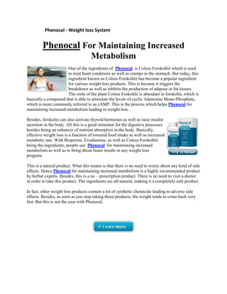                   Phenocal - Weight loss System<br />Phenocal For Maintaining Increased Metabolism<br />left0One of the ingredients of   HYPERLINK quot;
http://www.s-video-blog.com/blog.php?user=phenocal&note=21072quot;
 Phenocal  is Coleus Forskohlii which is used to treat heart conditions as well as cramps in the stomach. But today, this ingredient known as Coleus Forskohlii has become a popular ingredient for various weight loss products. This is because it triggers the breakdown as well as inhibits the production of adipose or fat tissues. The roots of the plant Coleus Foskohlii is abundant in forskolin, which is basically a compound that is able to stimulate the levels of cyclic Adenosine Mono-Phosphate, which is more commonly referred to as cAMP. This is the process which helps Phenocal for maintaining increased metabolism leading to weight loss.<br />right0Besides, forskolin can also activate thyroid hormones as well as raise insulin secretion in the body. All this is a good stimulant for the digestive processes besides being an enhancer of nutrient absorption in the body. Basically, effective weight loss is a function of lowered food intake as well as increased metabolic rate. With Bioperine, Evodiamine, as well as Coleus Forskohlii being the ingredients, people use  Phenocal  for maintaining increased metabolism as well as to bring about faster results in any weight loss program.<br />This is a natural product. What this means is that there is no need to worry about any kind of side effects. Hence Phenocal for maintaining increased metabolism is a highly recommended product by herbal experts. Besides, this is a no – prescription product. There is no need to visit a doctor in order to take this product. The ingredients are all-natural, making it a completely safe product. <br />In fact, other weight loss products contain a lot of synthetic chemicals leading to adverse side effects. Besides, as soon as you stop taking those products, the weight tends to come back very fast. But this is not the case with Phenocal.<br />  <br />