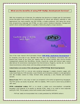 What are the benefits of using PHP MySQL Development Services?

With the increased use of internet, the websites has become an integral part for businesses
across the globe. Now-a-days for the development of robust and dynamic websites or web
applications the most powerful tool PHP MYSQL is highly preferred. PHP being the server
side programming language and MYSQL an open source relational database management
system when combined together is capable of delivering highly unique solutions.

One of the main reasons the businesses choose PHP MYQL Application Development is
its simplicity and ease of use. Besides this PHP has a big developer community that can
extend their hands at any time you require. PHP also have several open source content
management program like WordPress, Joomla, Drupal etc. along with various open source
alternatives for ecommerce development like OsCommerce, Magento, Joomla etc. to create
robust ecommerce online stores with boundless products and services.
Listed below are some of the advantages of PHP MYSQL Web Development:
Dynamic: Since PHP is a server side scripting language it creates dynamic pages with
customized features. PHP provides a user-friendly and interactive website or web application
and also enables visitors to freely interact while producing a very flexible and dynamic
content.
Ease of use: PHP is very easy to learn as compared to the other programming languages.
The PHP syntax can easily be parsed. With its stability, PHP is sure to solve many problems
with ease.
HTML embedded codes: PHP is no doubt a stable and cross-platform compatible
language. And because of its ability to decode HTML, there is no need to have separate
coding for PHP. This property comes with several other benefits such as:
-

PHP can easily be incorporated into a code generated by WYSIWYG editors

 