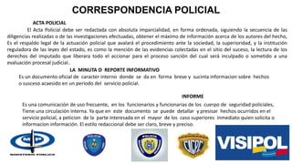 CORRESPONDENCIA POLICIAL
ACTA POLICIAL
LA MINUTA O REPORTE INFORMATIVO
INFORME
Es un documento oficial de caracter interno donde se da en forma breve y sucinta informacion sobre hechos
o susceso acaesido en un periodo del servicio policial.
Es una comunicación de uso frecuente, en los funcionarios y funcionarias de los cuerpo de seguridad policiales,
Tiene una circulación interna. Ya que en este documento se puede detallar y presisar hechos ocurridos en el
servicio policial, a peticion de la parte interesada en el mayor de los caso superiores inmediato quien solicita o
informacion información. El estilo redaccional debe ser claro, breve y preciso.
El Acta Policial debe ser redactada con absoluta imparcialidad, en forma ordenada, siguiendo la secuencia de las
diligencias realizadas o de las investigaciones efectuadas, obtener el máximo de información acerca de los autores del hecho,
Es el respaldo legal de la actuación policial que avalará el procedimiento ante la sociedad, la superioridad, y la institución
reguladora de las leyes del estado, es como la mención de las evidencias colectadas en el sitio del suceso, la lectura de los
derechos del imputado que liberara todo el accionar para el proceso sanción del cual será inculpado o sometido a una
evaluación procesal judicial..
 