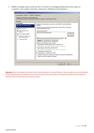 

Modifier la stratégie réseau comme suit, faire un clic droit sur la stratégie précédemment créé et cliquer sur
« propriété ». Dans l’onglet « Contrainte » sélectionner « Méthodes d’authentification ».

Attention : Dans cet exemple la connexion entre le serveur Radius et le serveur Pfsense n’est pas cryptée, les noms d’utilisateurs
et leurs mots de passe sont visibles en clair sur le réseau LAN. Nous verrons dans un deuxième exemple comment crypter les
données entre le serveur Pfsense et le serveur Radius.

P a g e 9 | 26
Jaulent Aurelien

 