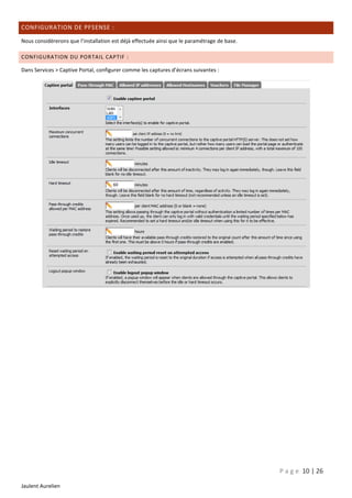 CONFIGURATION DE PFSENSE :
Nous considèrerons que l’installation est déjà effectuée ainsi que le paramétrage de base.
CONFIGURATION DU POR TAIL CAPTIF :
Dans Services > Captive Portal, configurer comme les captures d’écrans suivantes :

P a g e 10 | 26
Jaulent Aurelien

 