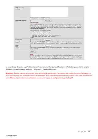 Le paramétrage du portail captif est maintenant fini, on peut vérifier que tout fonctionne à l’aide d’un poste et d’un compte
utilisateur, par exemple avec le compte « pfsense-01 » crée précédemment.
Attention : Dans cet exemple la connexion entre le client et le portail captif Pfsense n’est pas cryptée, les noms d’utilisateurs et
leurs mots de passe sont visibles en clair sur le réseau WIFI. Pour pallier à ce problème de sécurisation il faut créer des certificats
sur la PfSense et paramétrer leurs utilisations au niveau de la page de configuration du portail captif.

P a g e 13 | 26
Jaulent Aurelien

 