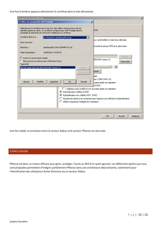 Une fois la fenêtre apparue sélectionner le certificat dans la liste déroulante.

Une fois validé, la connexion entre le serveur Radius et le serveur PfSense est sécurisée.

CONCLUSION

PfSense est donc un moyen efficace pour gérer, protéger, l’accès au Wifi d’un lycée agricole. Les différentes options qui nous
sont proposées permettent d’intégrer parfaitement PfSense dans une architecture déjà existante, notamment pour
l’identification des utilisateurs Active Directory via un serveur Radius.

P a g e 26 | 26
Jaulent Aurelien

 